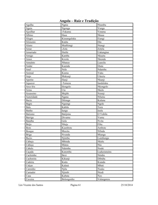 Angola – Raiz e Tradição 
Agulha Ngúia Ntumbu 
Águia Ngonga Vungu 
Ajoelhar -Fukama Vetama 
Albino Hasa Nkasa 
Alegre Kiasanguluka Eiangi 
Alimento Kúdia Diá 
Aluno Mudilongi Ntangi 
Amar -Zola Zolela 
Amarrado Hutile Uakangiua 
Amigo Kamba Nkuetu 
Amor Kizola Nkenda 
Amuleto Nbanze Luaxilu 
Andar Kuenda Diata 
Anel Nela Ndamba 
Animal Kiama Vuka 
Anjo Mukunji Uânziu 
Apetite Hanji Nkanji 
Aquecer -Temeza Ianduluka 
Arco Iris Hongolo Nkongolo 
Arma Uta Nkele 
Assassino Mujibi Nzenji 
Autoridade Ngana Nfumu 
Bacia Dilonga Kuluna 
Bagre Nguingi Ngole 
Bala Kabila Tuza 
Banho Iunga Ioela 
Batismo Batijimu O Vubilu 
Barriga Divumu Vumu 
Batalha Gela Nvita 
Beijo Nbeju Fibu 
Bom Kiambote Ambote 
Bosque Muxitu Nfinda 
Briga Nvunda Miangu 
Buzio Njimbu Lumbungu 
Cabaça Mbinda Nkalu 
Cabeça Mùteu Ntu 
Cabelo Ndemba Nsuki 
Caçada Kutomba Luduzunuinu 
Cachimbo Bexi Ntódia 
Cachoeira Kikunji Dibuba 
Cadeira Kialu Kiandu 
Calças Kalasá Mbati 
Caminho Njila Nsuka 
Cantador Njimbi Ntodi 
Casa Kubata Nzo 
Caveira Bolongonho Valanganza 
Léo Vicente dos Santos Página 61 25/10/2014 
 