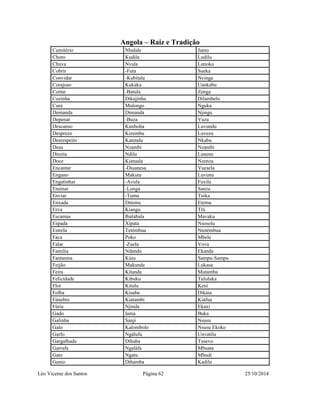 Angola – Raiz e Tradição 
Cemitério Nbalale Jamo 
Choro Kudila Ludilu 
Chuva Nvula Lunoko 
Cobrir -Futa Sueka 
Convidar -Kubitala Nvinga 
Corajoso Kukaka Uankabu 
Cortar -Batula Zenga 
Cozinha Dikujinha Dilambelu 
Cura Mulongo Nguka 
Demanda Dimanda Njingu 
Depenar -Buza Vuza 
Descanso Kunhoha Luvundu 
Desprezo Kizembu Luvezu 
Desrespeito Katendu Nkabu 
Deus Nzambi Nzambi 
Direita Ndilu Lunene 
Doce Kiatuala Nzenza 
Encantar -Diuanesa Vuesela 
Engano Makutu Luvunu 
Engatinhar -Avula Fuxila 
Ensinar -Longa Sanza 
Enviar -Tuma Tuika 
Enxada Ditemu Etemu 
Erva Kiangu Títi 
Escamas Ibalabala Mavaku 
Espada Xipata Nsosolu 
Estrela Tetémbua Ntetémbua 
Faca Poko Mbele 
Falar -Zuela Vova 
Familia Ndandu Ekanda 
Fantasma Kúiu Sampu-Sampu 
Feijão Makunde Lukasa 
Feira Kitanda Mutamba 
Felicidade Kibuku Tululuka 
Flor Kitulu Keni 
Folha Kisaba Dikáia 
Fúnebre Kiatambi Kiáfua 
Fúria Njinda Ekaxi 
Gado Iama Buka 
Galinha Sanji Nsusu 
Galo Kalombolo Nsusu Ekoko 
Garfo Ngálufu Unvatilu 
Gargalhada Dihaha Tusevo 
Garrafa Ngaláfa Mbuata 
Gato Ngatu Mbudi 
Genio Dihamba Kadilu 
Léo Vicente dos Santos Página 62 25/10/2014 
 