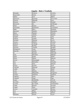 Angola – Raiz e Tradição 
Gestação Kuimita Luimitu 
Guerreador Kilolo Unnuni 
Hábito Kifa Mpila 
Harmonia Kaxongo Luvuvamu 
História Malunga Savu 
Homem Diala Eiakala 
Horizonte Ilu O Muingu 
Hotel Kijima Eleko 
Humildade Kutululuka Lulembamu 
Idade Mivu Kimbuta 
Ignorante Muhuki Nkuãbubu 
Igreja Ngeleja Ebundu 
Iluminar -Muíka Minika 
Imagem Fikula Teke 
Imposto Lubaku Paku 
Incendio Mulemu Lúvia 
Incenso Mubafu Eiokelu 
Infância Undenge Unsele 
Inferno Kitúbia Kilungi 
Informar -Fundila Songila 
Inteligencia Uanji Ngangu 
Intervalo Hamba Mpuasi 
Ir Kuenda Okuenda 
Irmã Muxikani Mpangi 
Irmão Pange Nleke 
Jibóia Moma Mboma 
Jovem Munzangala Etoko 
Juiz Mufundixi Nfundisi 
Jura Hasa Muloke 
Justiça Kuiuka Ludi 
Labareda Mulengu Nlenge 
Ladrão Múii Muifi 
Lama Malóua Nteke 
Lança Mbanjidilu Songololo 
Laranja Dilalanza Elalanza 
Legumes Irima Iádia 
Leopardo Ongo Ngó 
Leque Kibukidilu Vuvilu 
Levantar -Zángula Zanguna 
Levante Ku Tunda Lukutumuku 
Limpo Kiazele Avelela 
Lingua Dimi Ludimi 
Louvar -Ximana Fiauka 
Lua Mbeji Ngonde 
Luz Miniku Ntemu 
Machado Dixalu Luazi 
Léo Vicente dos Santos Página 63 25/10/2014 
 