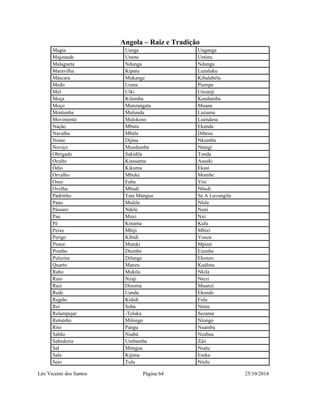Angola – Raiz e Tradição 
Magia Uanga Unganga 
Majestade Unene Untinu 
Malagueta Ndungu Ndungu 
Maravilha Kipatu Luzaluku 
Máscara Mukange Kibalabelu 
Medo Uoma Piempe 
Mel Uíki Unzanji 
Moça Kilumba Kandumba 
Moço Munzangala Muana 
Montanha Mulundu Luzumu 
Movimento Mulokoso Luendesu 
Nação Mbutu Ekanda 
Navalha Mbele Dibeza 
Nome Dijina Nkumbu 
Noviço Mundumbe Ntangi 
Obrigado Sakidila Tonda 
Oculto Kiasuama Asueki 
Ódio Kikuma Ekasi 
Orvalho Mbuke Mombe 
Osso Fuba Visi 
Ovelha Mbudi Nbudi 
Padrinho Tata Múngua Se A Luvungilu 
Pano Mulele Nlele 
Pássaro Ndele Nuni 
Pau Muxi Nxi 
Pé Kinama Kulu 
Peixe Mbiji Mbizi 
Perigo Kibidi Vonza 
Pintor Muteki Mpinti 
Pombo Diembe Eiembe 
Pulceira Dilunga Ekonzo 
Quarto Manzu Kuálutu 
Rabo Mukila Nkila 
Raio Nzaji Ntezi 
Raiz Dizoma Muanzi 
Rede Uanda Ekonde 
Região Kididi Fulu 
Rei Soba Ntinu 
Relampejar -Teluka Sezama 
Remédio Milongo Nlongo 
Rito Pangu Nsambu 
Sabão Nsabá Nzabau 
Sabedoria Umbamba Záii 
Sal Móngua Nsalu 
Sala Kijima Eseka 
Seio Tulu Ntulu 
Léo Vicente dos Santos Página 64 25/10/2014 
 