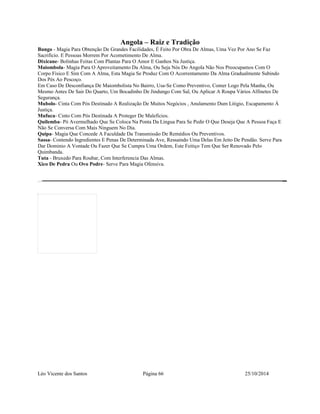 Angola – Raiz e Tradição 
Bungo - Magia Para Obtenção De Grandes Facilidades, É Feito Por Obra De Almas, Uma Vez Por Ano Se Faz 
Sacrificio. E Pessoas Morrem Por Acometimento De Alma. 
Dixicane- Bolinhas Feitas Com Plantas Para O Amor E Ganhos Na Justiça. 
Maiombola- Magia Para O Aproveitamento Da Alma, Ou Seja Nós Do Angola Não Nos Preocupamos Com O 
Corpo Fisico E Sim Com A Alma, Esta Magia Se Produz Com O Acorrentamento Da Alma Gradualmente Subindo 
Dos Pés Ao Pescoço. 
Em Caso De Desconfiança De Maiombolista No Bairro, Usa-Se Como Preventivo, Comer Logo Pela Manha, Ou 
Mesmo Antes De Sair Do Quarto, Um Bocadinho De Jindungo Com Sal, Ou Aplicar A Roupa Vários Alfinetes De 
Segurança. 
Mubolo- Cinta Com Pós Destinado A Realização De Muitos Negócios , Anulamento Dum Litigio, Escapamento Á 
Justiça. 
Mufuca- Cinto Com Pós Destinada A Proteger De Maleficios. 
Quilemba- Pó Avermelhado Que Se Coloca Na Ponta Da Lingua Para Se Pedir O Que Deseja Que A Pessoa Faça E 
Não Se Conversa Com Mais Ninguem No Dia. 
Quipa- Magia Que Concede A Faculdade Da Transmissão De Remédios Ou Preventivos. 
Sassa- Contendo Ingredientes E Penas De Determinada Ave, Ressaindo Uma Delas Em Jeito De Pendão. Serve Para 
Dar Dominio A Vontade Ou Fazer Que Se Cumpra Uma Ordem, Este Feitiço Tem Que Ser Renovado Pelo 
Quimbanda. 
Tuta - Bruxedo Para Roubar, Com Interferencia Das Almas. 
Xico De Pedra Ou Ovo Podre- Serve Para Magia Ofensiva. 
Léo Vicente dos Santos Página 66 25/10/2014 
