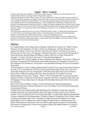Angola – Raiz e Tradição 
Nordeste,Semi-Bantu Dos Camarões, Central, Dos Grandes Lagos, Do Sudoeste, Do Ciclo Zambeziano, Do 
Zambeze,Médio, Banto Com Traços Camitas E Banto Do Congo Sul. 
A.Kagame Opina Que O Termo "Bantu", Como Tal, Não É Aplicado Em Toda A Area Da Civilização Bantu."O 
Único Critério Óbvio Que Marca A Unidade Cultural De Todas As Zonas É O Sistema De Linguas Com Classes E 
A Comunidade Evidente Do Vocábulo Básico". E Levanta Uma Hipótese Explicativa Da Génese Deste Facto. 
O Povoamento Inicial Fez-Se Em Dois Movimentos : O Oriental Partiu Do Vale Donilo, Ou Então, Da Costa 
Oriental, Ou Simultaneamente Destes Dois Pontos, E Chegou À Fronteira Zimbabwe-África Do Sul Com Um Ramo 
Que Se Estendeu Até Ao Centro Do Zaire; O Movimento Ocidental Partiu Dos Camarões, Espalhou-Se Pela Costa 
Atlantica, Chegou Ao Congo,Passou O Rio Zaire Porkinshasa, Estendeu-Se Até Ao Sudente E Aqui Uniu-Se Ao 
Ramo Oriental. 
"Estes Movimentos Realizaram-Se,Com Certeza, Numa Época Muito Antiga". E Afirma Que Foram Posteriores 
Aos Proto-Bantu, Pois Numa Época Muito Anterior A Estes Movimentos, Já Devia Existira População Que 
Ocupava A Área Bantu,Talves Mais Numerosa Que A Actual."Esta População Inicial... 
Formou Um Sistema De Linguas Com Classes",Talves Por Influencia Dos Pigmeus. Rejeita As Hipóteses De 
M.Guthrie E De R.Oliver, Que Sugerem Que As Linguas Bantu Sairam Da Região Luba (Zaire), Onde Os Proto- 
Bantu Tiveram O Seu Nucleo Mais Importante. 
Mútue 
Na Tradição Bantu Uma Criança Recem Nascida, Ainda Não Se Tornou Um "Muntu" Pessoa 
Humana, Um Ser Inteligente, Ou Seja A Vida Com Inteligencia, Até Este Momento Ela É 
Apenas Um "Kintu" Uma Coisa, Pois Para Tornar-Se Um "Muntu" Terá Que Ser Levada A 
Presença De Seu Tata ( Pai ), Ou Nganga ( Adivinho-Feiticeiro) , Por Eles Será Pronunciado O 
Nome Do Recem Nascido Diante Do Mutue ( Cabeça ) Pois Só Ai É Que Se Recebe O " 
Amagara " A União Vital Do Corpo Com O " Principio De Inteligencia ".... 
O Nome Dado Pelo Tata Ou Nganga Só Será Conhecido Pelos Mesmos, Pois Como A Palavra É 
Poderosa E Inseparável Do Pronunciado, Quem Sabe Pronunciar O Verdadeiro Nome De Um 
Ser, Influencia-O E Domina-O, Actua Sobre A Sua Realidade Profunda, Por Isso Se Esconde O 
Nome Real.... 
No Dia Seguinte É Feito Um Pangu (Ritual) Onde Se Borrifa Com Agua Da Sua Boca O Recem 
Nascido, E Às Vezes Dão-Lhe Um Pouco De Comida Pronunciando Várias Vezes Seu Novo 
Nome Que Poderá Ser De Um Antepassado, O Dia Da Semana Que Nasceu,Ou A Primeira 
Palavra Que A Mãe Ouviu Depois Do Parto, Mas Sem Duvida Vai Ganhar Um Nome 
Intencionalmente Feio Como " Engana – Morte " Pois É Necessário Por A Criança Um Nome 
Desprezivel Para A Abrigar De Forças Hostis, Enquanto Seu Nome Verdadeiro Dado Pelo Tata 
Ou Nganga Tal Vezes Seja Apenas Conhecido Pela Sociedade Secreta Da Tribo ( No Caso De 
Ser Iniciado)...... 
Bem Como Vimos O Mútue ( Cabeça ) Tem No Principio Da Vida Uma Importancia 
Fundamental Para Que O Recem Nascido Se Torne Um "Muntu" Pois É Em Sua Presença Que 
Reverenciam O Nome..... 
O Mútue Para Nós É Representado Individualmente Pois Significa O Janju Ietu (Anjo Da 
Guarda) Ancestral, Este Anjo Guardião Antes De Chegar Ao Iungo (Terra) Esteve Perante 
Nzambi E Fez Aescolha De Todo Seu Destino Individual, Ou Seja Saúde ,Riqueza,Prosperidade 
E Outros Atributos Por Ele Requisitados, O Mutue (Cabeça) É Conhecida Como A Mais Antiga 
E Poderosa Divindade, Mas Com A Chegada Ao Iungo (Terra) Ela Se Depara Com Várias 
Dificuldades E De Um Mútue Rico, Bom, Prospero,E Sádio Pode Se Transformar Em Um 
Mútue Pobre,Doente,E Miserável, É Por Esse Motivo Que Quando Estamos Em Dificuldade, 
Recorremos Ao Pangu (Rito ) Para O Nosso Mútue (Cabeça Divindade Poderosa E Antiga) A 
Léo Vicente dos Santos Página 7 25/10/2014 
 