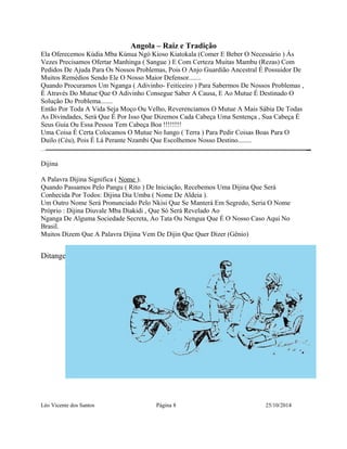 Angola – Raiz e Tradição 
Ela Oferecemos Kúdia Mba Kúnua Ngó Kioso Kiatokala (Comer E Beber O Necessário ) Às 
Vezes Precisamos Ofertar Manhinga ( Sangue ) E Com Certeza Muitas Mambu (Rezas) Com 
Pedidos De Ajuda Para Os Nossos Problemas, Pois O Anjo Guardião Ancestral É Possuidor De 
Muitos Remédios Sendo Ele O Nosso Maior Defensor....... 
Quando Procuramos Um Nganga ( Adivinho- Feiticeiro ) Para Sabermos De Nossos Problemas , 
É Através Do Mutue Que O Adivinho Consegue Saber A Causa, E Ao Mutue É Destinado O 
Solução Do Problema....... 
Então Por Toda A Vida Seja Moço Ou Velho, Reverenciamos O Mutue A Mais Sábia De Todas 
As Divindades, Será Que É Por Isso Que Dizemos Cada Cabeça Uma Sentença , Sua Cabeça É 
Seus Guia Ou Essa Pessoa Tem Cabeça Boa !!!!!!!! 
Uma Coisa É Certa Colocamos O Mutue No Iungo ( Terra ) Para Pedir Coisas Boas Para O 
Duilo (Céu), Pois É Lá Perante Nzambi Que Escolhemos Nosso Destino........ 
Dijina 
A Palavra Dijina Significa ( Nome ). 
Quando Passamos Pelo Pangu ( Rito ) De Iniciação, Recebemos Uma Dijina Que Será 
Conhecida Por Todos: Dijina Dia Umba ( Nome De Aldeia ). 
Um Outro Nome Será Pronunciado Pelo Nkisi Que Se Manterá Em Segredo, Seria O Nome 
Próprio : Dijina Diuvale Mba Diakidi , Que Só Será Revelado Ao 
Nganga De Alguma Sociedade Secreta, Ao Tata Ou Nengua Que É O Nosso Caso Aqui No 
Brasil. 
Muitos Dizem Que A Palavra Dijina Vem De Dijin Que Quer Dizer (Gênio) 
Ditangelo 
Léo Vicente dos Santos Página 8 25/10/2014 
 