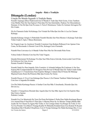 Angola – Raiz e Tradição 
Ditangelo (Lendas) 
Criação Do Mundo Segundo A Tradição Bantu 
Nzambi Anpungu (Deus Poderoso)Criou O Mundo E Tudo Que Nele Existe, Criou Tambem 
Uma Mulher Para Ser Sua Esposa E Para Que Por Seu Intermédio, Pudesse Ter Descendencia 
Humana A Fim De Que Esta Povoasse A Terra E Dominasse Todos Os Animais Selvagens Por 
Ele Criado. 
Ela Se Chamaria Então Ná Kalunga, Em Virtude Da Filha Que Iria Dar A Luz Se Chamar 
Kalunga. 
Quando Kalunga Atingiu A Puberdade Nzambi Decidiu Sair Para Mostrar A Kalunga Tudo Que 
Tinha Criado E Após 3 Meses Retornaria. 
Na Viagem Logo Ao Anoitecer Nzambi Construiu Uma Kubata (Palhoça) Com Apenas Uma 
Cama, Se Recusando A Dormir Com O Pai, Kalunga Corre Chorando. 
Nzambi Para Convence-La A Manda Voltar Para Não Ser Devorada Pelas Feras. 
Voltou Então E Dormiu Com Seu Pai Toda Viagem. 
Quando Retornaram Ná Kalunga Viu Que Sua Filha Estava Grávida, Enraivecida Com O Fato 
Se Enforcou Em Uma Arvore 
Perante Nzambi E Kalunga. 
Nzambi Nada Fez Para Impedir, Pelo Contrário A Achando Indigna De Continuar A Ser Sua 
Esposa,Não Compreendendo Os Designios Para Povoar O Mundo Que Ele Tinha Criado Então 
Amaldiçoou E A Transformou Num Espirito Maligno A Quem Deu O Nome De Mulungi 
Mujimo(Ventre Ruim Da Primeira Mãe Que Existiu Na Terra). 
Nzambi Passou A Viver Com Kalunga Que Passou A Se Chamar Tambem Ndala Karitanga E 
Com Isso A Segunda Divindade. 
Um Dia Ndala Karitanga Passou A Sonhar Com Sua Mãe À Insultando, Dizendo Que Iria 
Devora-La. 
Nzambi A Tranquilizou Dizendo Que Aquela Que Foi Sua Mãe Agora Era Um Espirito Mau 
Que Estava Apenas 
Pedindo Comida. 
Nzambi Fez Um Monticulo De Terra Na Porta Da Kubata E Pediu Para Ndala Karitanga Buscar 
Um Animal Para O Sacrificio E Para Que A Mesma Disse-Se Ao Mesmo Tempo,(Minha Mãe 
Acabo De Vir Chorar-Te,Agora Não Voltes A Ter Comigo Outra Vez,Porque Se Volto A Ver- 
Te,Vou Prender-Te) (Mam É Nzanga Kudila Ni Malamba Kindala Kana Uiza Kukala Ni Kuami 
Akamúkua,Nda O Kudila O Kujibisa), Com O Tempo Kalunga Ou Ndala Karitanga Deu A Luz 
Léo Vicente dos Santos Página 9 25/10/2014 
 