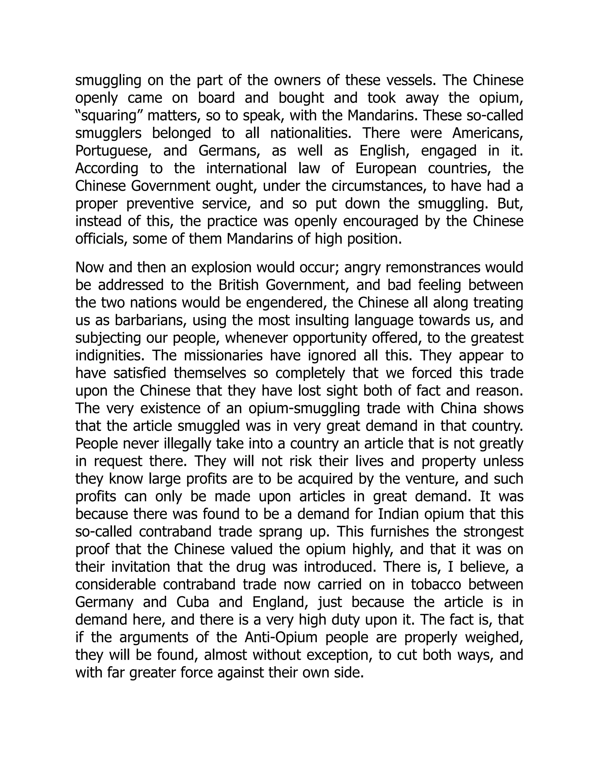 smuggling on the part of the owners of these vessels. The Chinese
openly came on board and bought and took away the opium,
“squaring” matters, so to speak, with the Mandarins. These so-called
smugglers belonged to all nationalities. There were Americans,
Portuguese, and Germans, as well as English, engaged in it.
According to the international law of European countries, the
Chinese Government ought, under the circumstances, to have had a
proper preventive service, and so put down the smuggling. But,
instead of this, the practice was openly encouraged by the Chinese
officials, some of them Mandarins of high position.
Now and then an explosion would occur; angry remonstrances would
be addressed to the British Government, and bad feeling between
the two nations would be engendered, the Chinese all along treating
us as barbarians, using the most insulting language towards us, and
subjecting our people, whenever opportunity offered, to the greatest
indignities. The missionaries have ignored all this. They appear to
have satisfied themselves so completely that we forced this trade
upon the Chinese that they have lost sight both of fact and reason.
The very existence of an opium-smuggling trade with China shows
that the article smuggled was in very great demand in that country.
People never illegally take into a country an article that is not greatly
in request there. They will not risk their lives and property unless
they know large profits are to be acquired by the venture, and such
profits can only be made upon articles in great demand. It was
because there was found to be a demand for Indian opium that this
so-called contraband trade sprang up. This furnishes the strongest
proof that the Chinese valued the opium highly, and that it was on
their invitation that the drug was introduced. There is, I believe, a
considerable contraband trade now carried on in tobacco between
Germany and Cuba and England, just because the article is in
demand here, and there is a very high duty upon it. The fact is, that
if the arguments of the Anti-Opium people are properly weighed,
they will be found, almost without exception, to cut both ways, and
with far greater force against their own side.
 