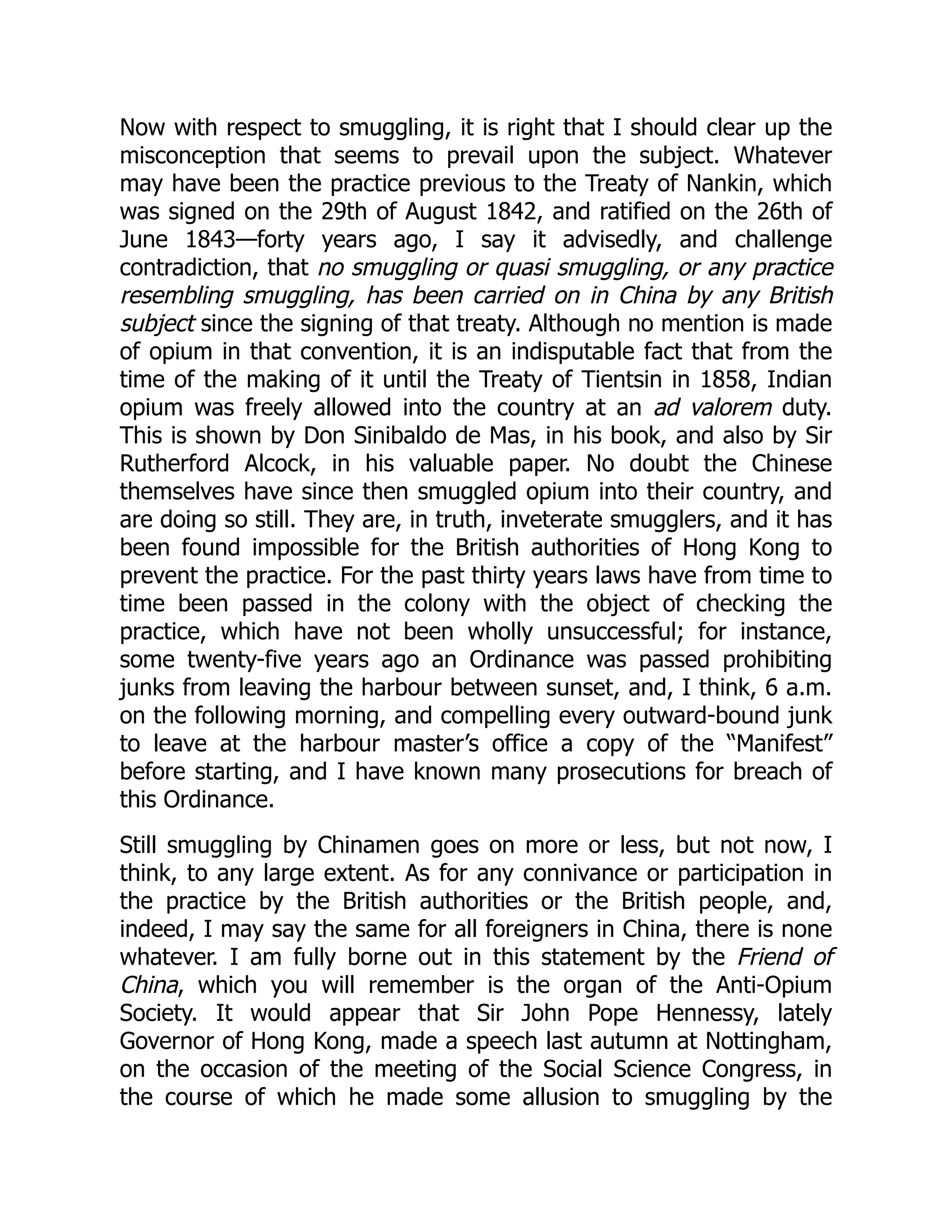 Now with respect to smuggling, it is right that I should clear up the
misconception that seems to prevail upon the subject. Whatever
may have been the practice previous to the Treaty of Nankin, which
was signed on the 29th of August 1842, and ratified on the 26th of
June 1843—forty years ago, I say it advisedly, and challenge
contradiction, that no smuggling or quasi smuggling, or any practice
resembling smuggling, has been carried on in China by any British
subject since the signing of that treaty. Although no mention is made
of opium in that convention, it is an indisputable fact that from the
time of the making of it until the Treaty of Tientsin in 1858, Indian
opium was freely allowed into the country at an ad valorem duty.
This is shown by Don Sinibaldo de Mas, in his book, and also by Sir
Rutherford Alcock, in his valuable paper. No doubt the Chinese
themselves have since then smuggled opium into their country, and
are doing so still. They are, in truth, inveterate smugglers, and it has
been found impossible for the British authorities of Hong Kong to
prevent the practice. For the past thirty years laws have from time to
time been passed in the colony with the object of checking the
practice, which have not been wholly unsuccessful; for instance,
some twenty-five years ago an Ordinance was passed prohibiting
junks from leaving the harbour between sunset, and, I think, 6 a.m.
on the following morning, and compelling every outward-bound junk
to leave at the harbour master’s office a copy of the “Manifest”
before starting, and I have known many prosecutions for breach of
this Ordinance.
Still smuggling by Chinamen goes on more or less, but not now, I
think, to any large extent. As for any connivance or participation in
the practice by the British authorities or the British people, and,
indeed, I may say the same for all foreigners in China, there is none
whatever. I am fully borne out in this statement by the Friend of
China, which you will remember is the organ of the Anti-Opium
Society. It would appear that Sir John Pope Hennessy, lately
Governor of Hong Kong, made a speech last autumn at Nottingham,
on the occasion of the meeting of the Social Science Congress, in
the course of which he made some allusion to smuggling by the
 