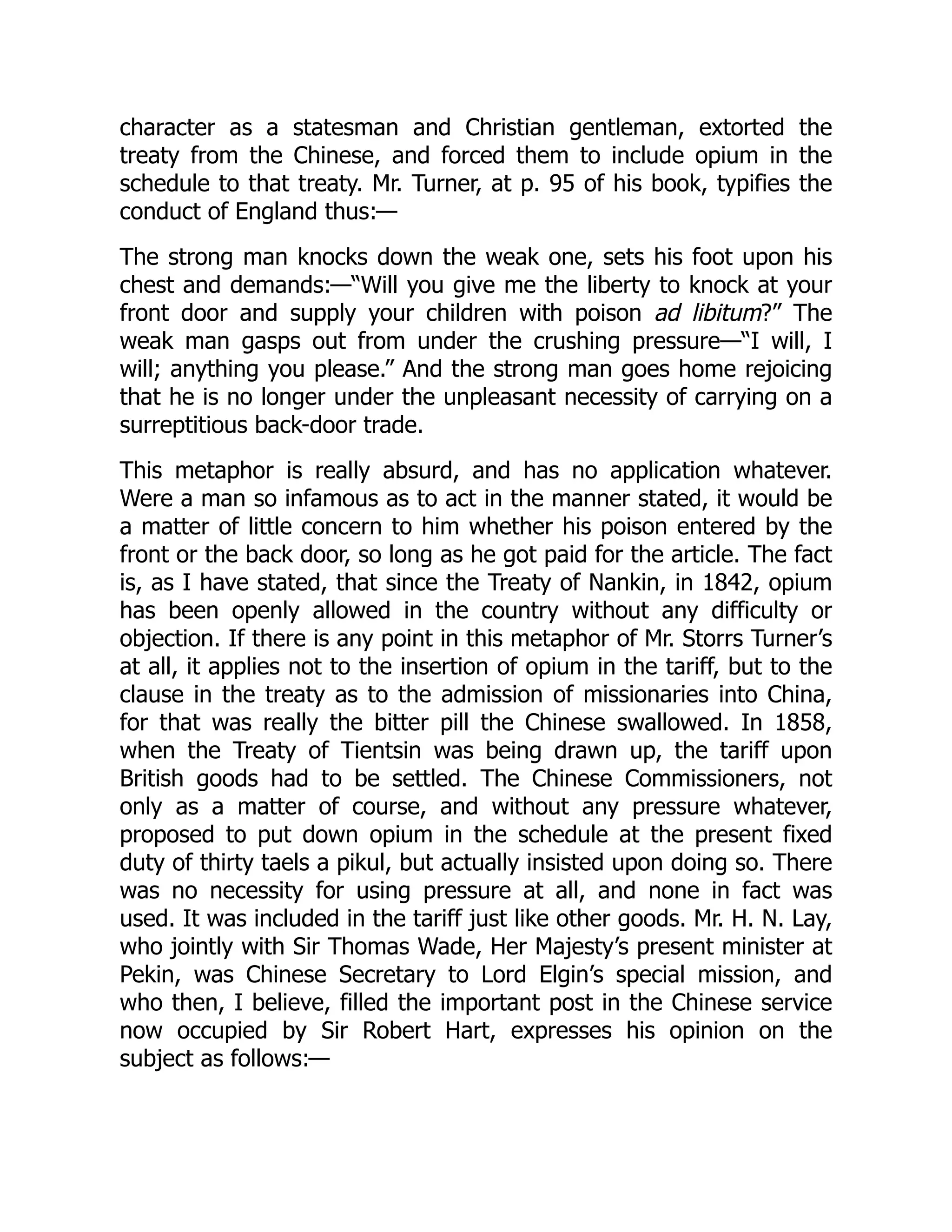 character as a statesman and Christian gentleman, extorted the
treaty from the Chinese, and forced them to include opium in the
schedule to that treaty. Mr. Turner, at p. 95 of his book, typifies the
conduct of England thus:—
The strong man knocks down the weak one, sets his foot upon his
chest and demands:—“Will you give me the liberty to knock at your
front door and supply your children with poison ad libitum?” The
weak man gasps out from under the crushing pressure—“I will, I
will; anything you please.” And the strong man goes home rejoicing
that he is no longer under the unpleasant necessity of carrying on a
surreptitious back-door trade.
This metaphor is really absurd, and has no application whatever.
Were a man so infamous as to act in the manner stated, it would be
a matter of little concern to him whether his poison entered by the
front or the back door, so long as he got paid for the article. The fact
is, as I have stated, that since the Treaty of Nankin, in 1842, opium
has been openly allowed in the country without any difficulty or
objection. If there is any point in this metaphor of Mr. Storrs Turner’s
at all, it applies not to the insertion of opium in the tariff, but to the
clause in the treaty as to the admission of missionaries into China,
for that was really the bitter pill the Chinese swallowed. In 1858,
when the Treaty of Tientsin was being drawn up, the tariff upon
British goods had to be settled. The Chinese Commissioners, not
only as a matter of course, and without any pressure whatever,
proposed to put down opium in the schedule at the present fixed
duty of thirty taels a pikul, but actually insisted upon doing so. There
was no necessity for using pressure at all, and none in fact was
used. It was included in the tariff just like other goods. Mr. H. N. Lay,
who jointly with Sir Thomas Wade, Her Majesty’s present minister at
Pekin, was Chinese Secretary to Lord Elgin’s special mission, and
who then, I believe, filled the important post in the Chinese service
now occupied by Sir Robert Hart, expresses his opinion on the
subject as follows:—
 