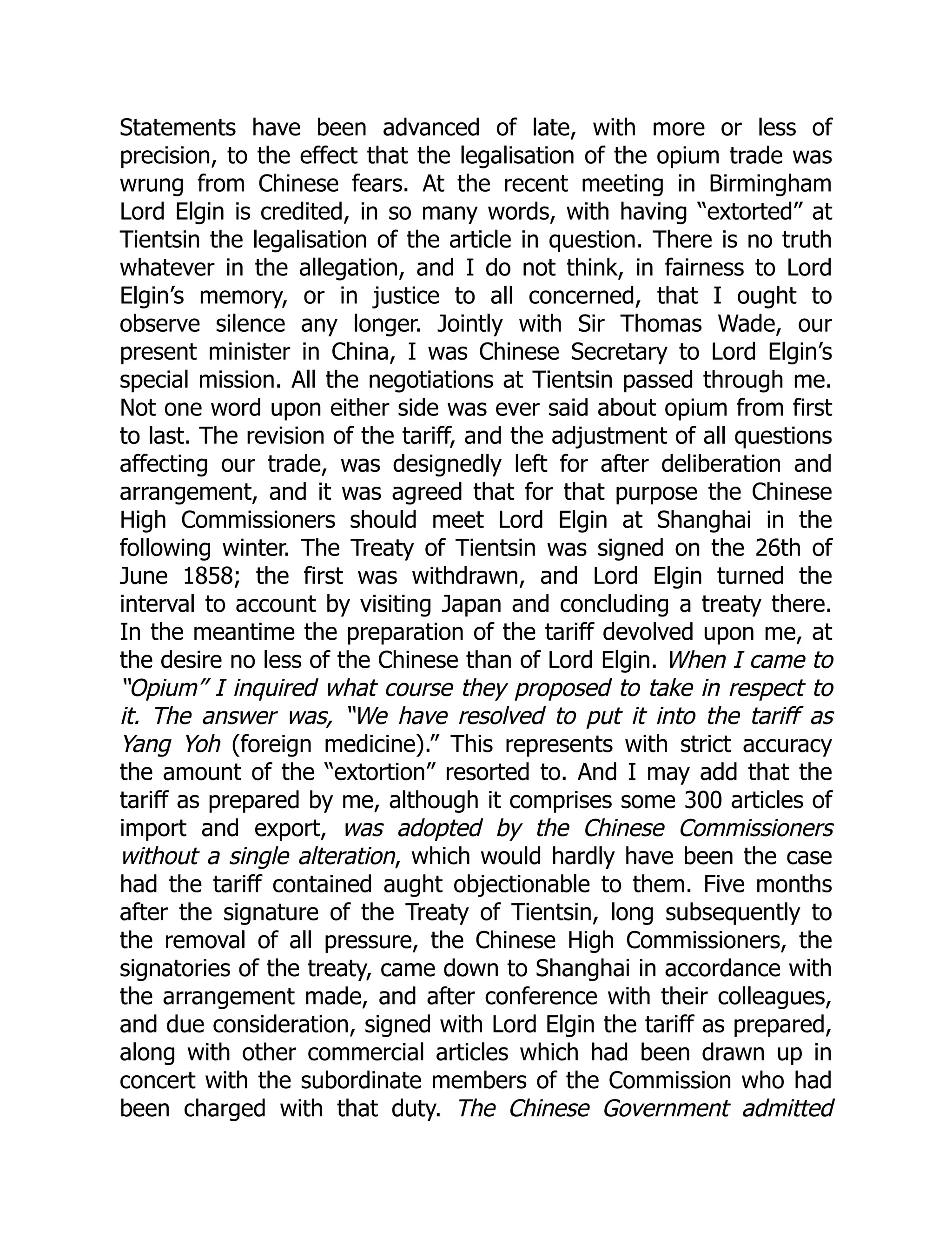 Statements have been advanced of late, with more or less of
precision, to the effect that the legalisation of the opium trade was
wrung from Chinese fears. At the recent meeting in Birmingham
Lord Elgin is credited, in so many words, with having “extorted” at
Tientsin the legalisation of the article in question. There is no truth
whatever in the allegation, and I do not think, in fairness to Lord
Elgin’s memory, or in justice to all concerned, that I ought to
observe silence any longer. Jointly with Sir Thomas Wade, our
present minister in China, I was Chinese Secretary to Lord Elgin’s
special mission. All the negotiations at Tientsin passed through me.
Not one word upon either side was ever said about opium from first
to last. The revision of the tariff, and the adjustment of all questions
affecting our trade, was designedly left for after deliberation and
arrangement, and it was agreed that for that purpose the Chinese
High Commissioners should meet Lord Elgin at Shanghai in the
following winter. The Treaty of Tientsin was signed on the 26th of
June 1858; the first was withdrawn, and Lord Elgin turned the
interval to account by visiting Japan and concluding a treaty there.
In the meantime the preparation of the tariff devolved upon me, at
the desire no less of the Chinese than of Lord Elgin. When I came to
“Opium” I inquired what course they proposed to take in respect to
it. The answer was, “We have resolved to put it into the tariff as
Yang Yoh (foreign medicine).” This represents with strict accuracy
the amount of the “extortion” resorted to. And I may add that the
tariff as prepared by me, although it comprises some 300 articles of
import and export, was adopted by the Chinese Commissioners
without a single alteration, which would hardly have been the case
had the tariff contained aught objectionable to them. Five months
after the signature of the Treaty of Tientsin, long subsequently to
the removal of all pressure, the Chinese High Commissioners, the
signatories of the treaty, came down to Shanghai in accordance with
the arrangement made, and after conference with their colleagues,
and due consideration, signed with Lord Elgin the tariff as prepared,
along with other commercial articles which had been drawn up in
concert with the subordinate members of the Commission who had
been charged with that duty. The Chinese Government admitted
 