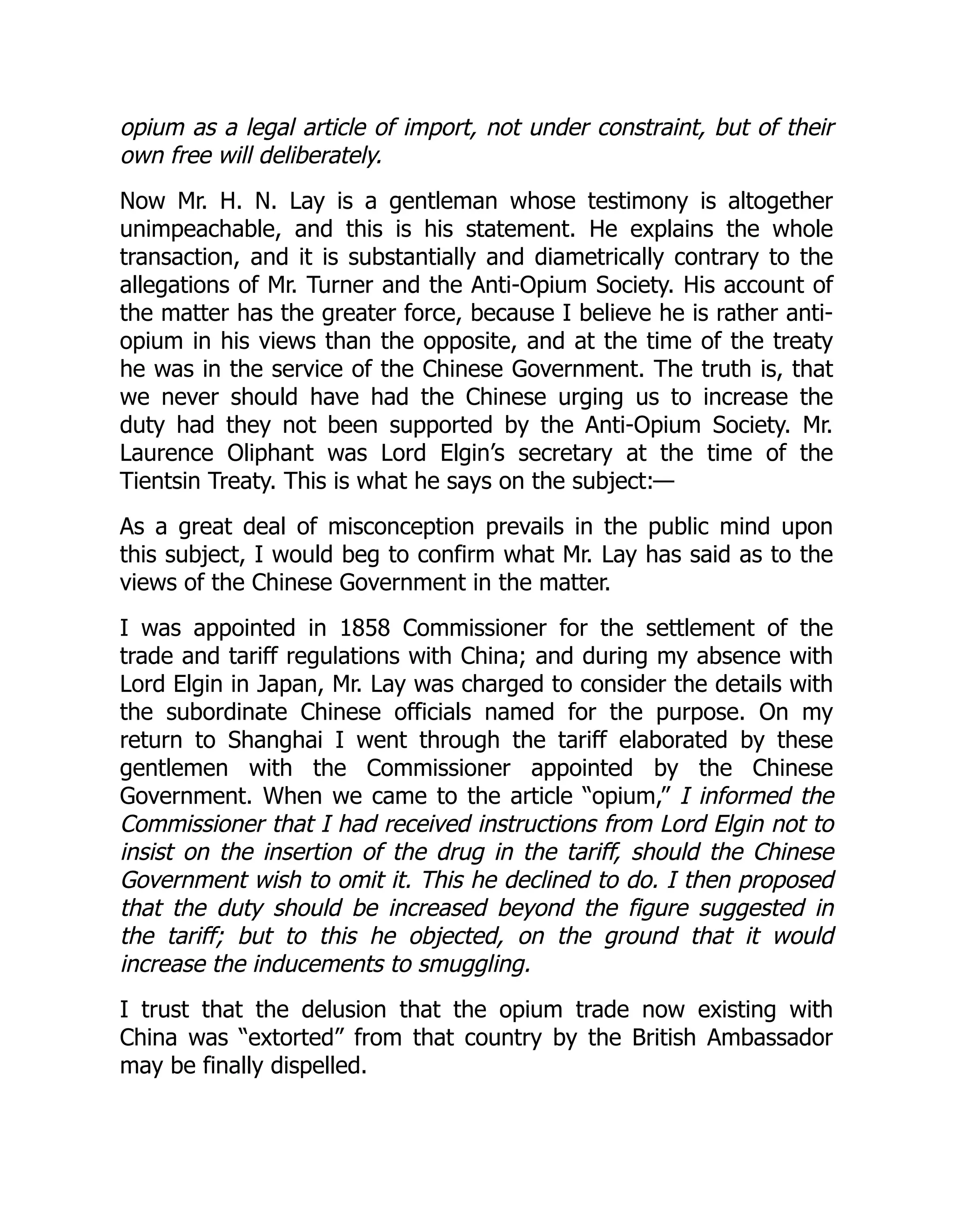opium as a legal article of import, not under constraint, but of their
own free will deliberately.
Now Mr. H. N. Lay is a gentleman whose testimony is altogether
unimpeachable, and this is his statement. He explains the whole
transaction, and it is substantially and diametrically contrary to the
allegations of Mr. Turner and the Anti-Opium Society. His account of
the matter has the greater force, because I believe he is rather anti-
opium in his views than the opposite, and at the time of the treaty
he was in the service of the Chinese Government. The truth is, that
we never should have had the Chinese urging us to increase the
duty had they not been supported by the Anti-Opium Society. Mr.
Laurence Oliphant was Lord Elgin’s secretary at the time of the
Tientsin Treaty. This is what he says on the subject:—
As a great deal of misconception prevails in the public mind upon
this subject, I would beg to confirm what Mr. Lay has said as to the
views of the Chinese Government in the matter.
I was appointed in 1858 Commissioner for the settlement of the
trade and tariff regulations with China; and during my absence with
Lord Elgin in Japan, Mr. Lay was charged to consider the details with
the subordinate Chinese officials named for the purpose. On my
return to Shanghai I went through the tariff elaborated by these
gentlemen with the Commissioner appointed by the Chinese
Government. When we came to the article “opium,” I informed the
Commissioner that I had received instructions from Lord Elgin not to
insist on the insertion of the drug in the tariff, should the Chinese
Government wish to omit it. This he declined to do. I then proposed
that the duty should be increased beyond the figure suggested in
the tariff; but to this he objected, on the ground that it would
increase the inducements to smuggling.
I trust that the delusion that the opium trade now existing with
China was “extorted” from that country by the British Ambassador
may be finally dispelled.
 