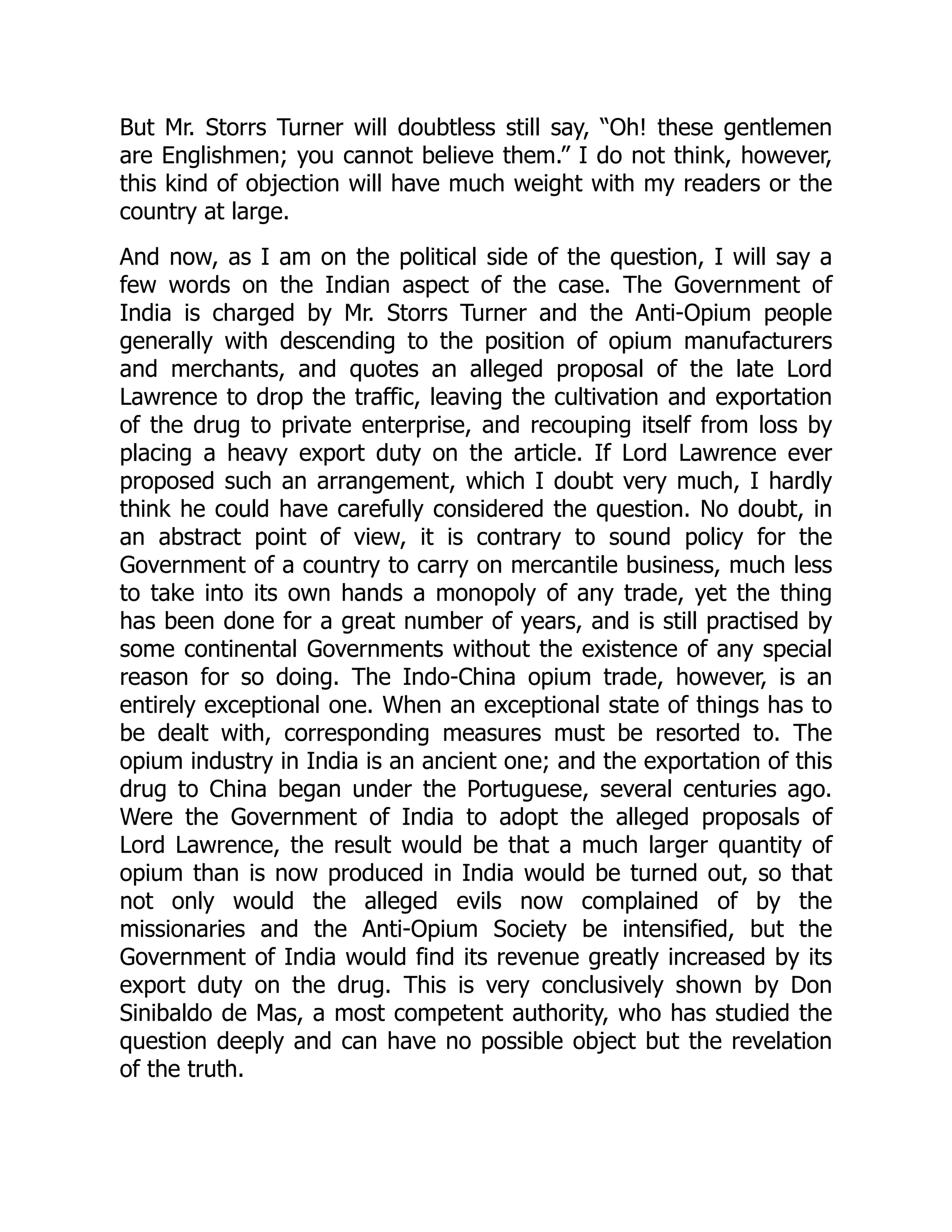 But Mr. Storrs Turner will doubtless still say, “Oh! these gentlemen
are Englishmen; you cannot believe them.” I do not think, however,
this kind of objection will have much weight with my readers or the
country at large.
And now, as I am on the political side of the question, I will say a
few words on the Indian aspect of the case. The Government of
India is charged by Mr. Storrs Turner and the Anti-Opium people
generally with descending to the position of opium manufacturers
and merchants, and quotes an alleged proposal of the late Lord
Lawrence to drop the traffic, leaving the cultivation and exportation
of the drug to private enterprise, and recouping itself from loss by
placing a heavy export duty on the article. If Lord Lawrence ever
proposed such an arrangement, which I doubt very much, I hardly
think he could have carefully considered the question. No doubt, in
an abstract point of view, it is contrary to sound policy for the
Government of a country to carry on mercantile business, much less
to take into its own hands a monopoly of any trade, yet the thing
has been done for a great number of years, and is still practised by
some continental Governments without the existence of any special
reason for so doing. The Indo-China opium trade, however, is an
entirely exceptional one. When an exceptional state of things has to
be dealt with, corresponding measures must be resorted to. The
opium industry in India is an ancient one; and the exportation of this
drug to China began under the Portuguese, several centuries ago.
Were the Government of India to adopt the alleged proposals of
Lord Lawrence, the result would be that a much larger quantity of
opium than is now produced in India would be turned out, so that
not only would the alleged evils now complained of by the
missionaries and the Anti-Opium Society be intensified, but the
Government of India would find its revenue greatly increased by its
export duty on the drug. This is very conclusively shown by Don
Sinibaldo de Mas, a most competent authority, who has studied the
question deeply and can have no possible object but the revelation
of the truth.
 