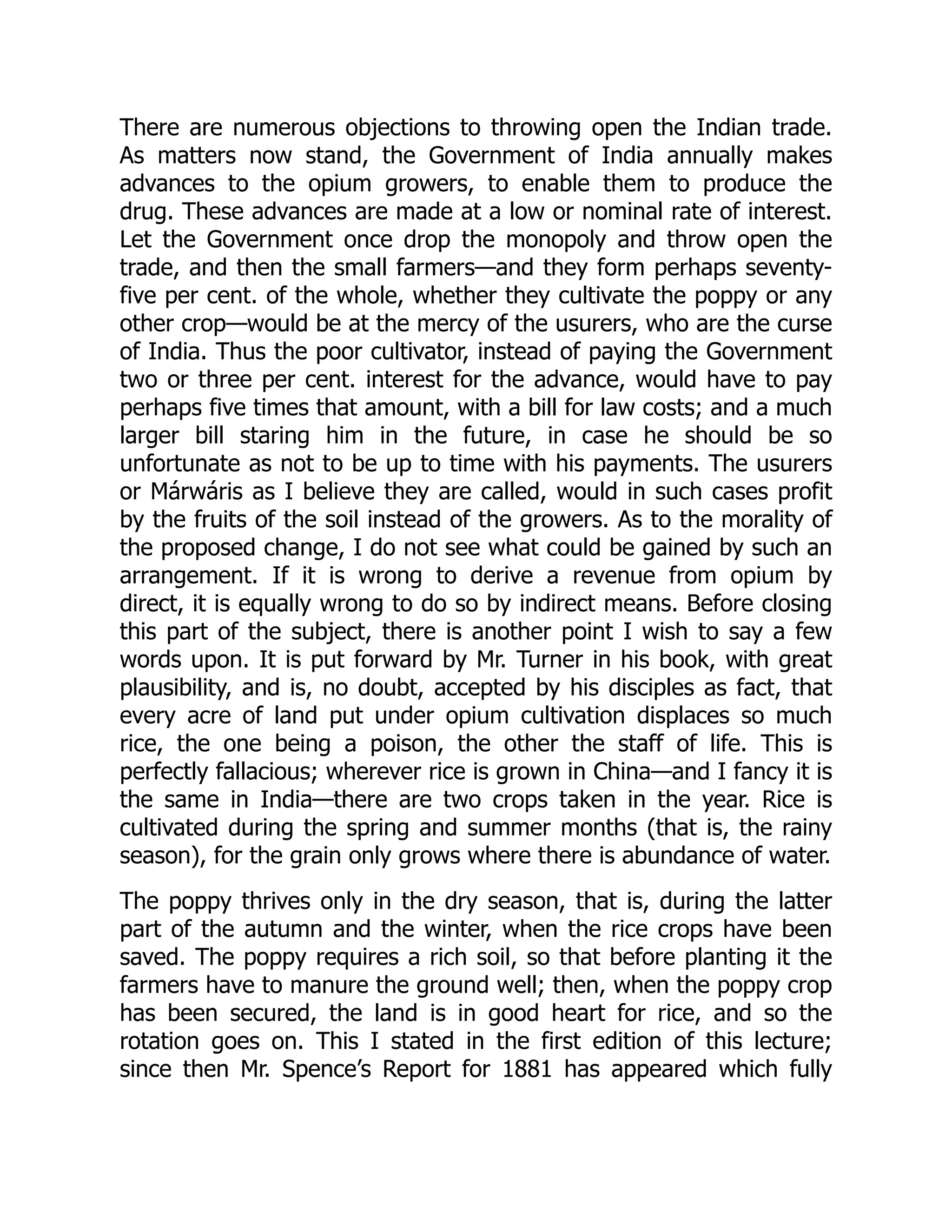 There are numerous objections to throwing open the Indian trade.
As matters now stand, the Government of India annually makes
advances to the opium growers, to enable them to produce the
drug. These advances are made at a low or nominal rate of interest.
Let the Government once drop the monopoly and throw open the
trade, and then the small farmers—and they form perhaps seventy-
five per cent. of the whole, whether they cultivate the poppy or any
other crop—would be at the mercy of the usurers, who are the curse
of India. Thus the poor cultivator, instead of paying the Government
two or three per cent. interest for the advance, would have to pay
perhaps five times that amount, with a bill for law costs; and a much
larger bill staring him in the future, in case he should be so
unfortunate as not to be up to time with his payments. The usurers
or Márwáris as I believe they are called, would in such cases profit
by the fruits of the soil instead of the growers. As to the morality of
the proposed change, I do not see what could be gained by such an
arrangement. If it is wrong to derive a revenue from opium by
direct, it is equally wrong to do so by indirect means. Before closing
this part of the subject, there is another point I wish to say a few
words upon. It is put forward by Mr. Turner in his book, with great
plausibility, and is, no doubt, accepted by his disciples as fact, that
every acre of land put under opium cultivation displaces so much
rice, the one being a poison, the other the staff of life. This is
perfectly fallacious; wherever rice is grown in China—and I fancy it is
the same in India—there are two crops taken in the year. Rice is
cultivated during the spring and summer months (that is, the rainy
season), for the grain only grows where there is abundance of water.
The poppy thrives only in the dry season, that is, during the latter
part of the autumn and the winter, when the rice crops have been
saved. The poppy requires a rich soil, so that before planting it the
farmers have to manure the ground well; then, when the poppy crop
has been secured, the land is in good heart for rice, and so the
rotation goes on. This I stated in the first edition of this lecture;
since then Mr. Spence’s Report for 1881 has appeared which fully
 