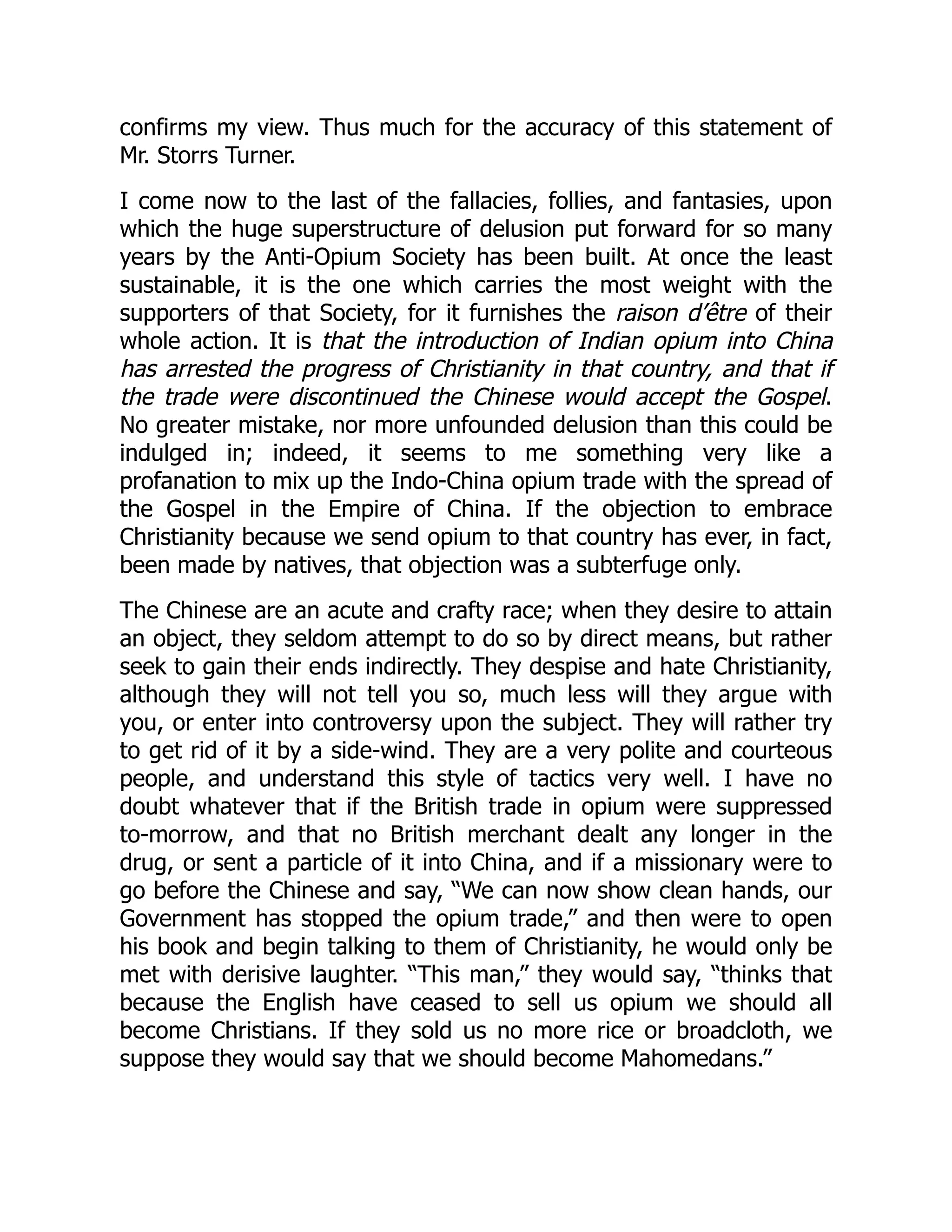 confirms my view. Thus much for the accuracy of this statement of
Mr. Storrs Turner.
I come now to the last of the fallacies, follies, and fantasies, upon
which the huge superstructure of delusion put forward for so many
years by the Anti-Opium Society has been built. At once the least
sustainable, it is the one which carries the most weight with the
supporters of that Society, for it furnishes the raison d’être of their
whole action. It is that the introduction of Indian opium into China
has arrested the progress of Christianity in that country, and that if
the trade were discontinued the Chinese would accept the Gospel.
No greater mistake, nor more unfounded delusion than this could be
indulged in; indeed, it seems to me something very like a
profanation to mix up the Indo-China opium trade with the spread of
the Gospel in the Empire of China. If the objection to embrace
Christianity because we send opium to that country has ever, in fact,
been made by natives, that objection was a subterfuge only.
The Chinese are an acute and crafty race; when they desire to attain
an object, they seldom attempt to do so by direct means, but rather
seek to gain their ends indirectly. They despise and hate Christianity,
although they will not tell you so, much less will they argue with
you, or enter into controversy upon the subject. They will rather try
to get rid of it by a side-wind. They are a very polite and courteous
people, and understand this style of tactics very well. I have no
doubt whatever that if the British trade in opium were suppressed
to-morrow, and that no British merchant dealt any longer in the
drug, or sent a particle of it into China, and if a missionary were to
go before the Chinese and say, “We can now show clean hands, our
Government has stopped the opium trade,” and then were to open
his book and begin talking to them of Christianity, he would only be
met with derisive laughter. “This man,” they would say, “thinks that
because the English have ceased to sell us opium we should all
become Christians. If they sold us no more rice or broadcloth, we
suppose they would say that we should become Mahomedans.”
 