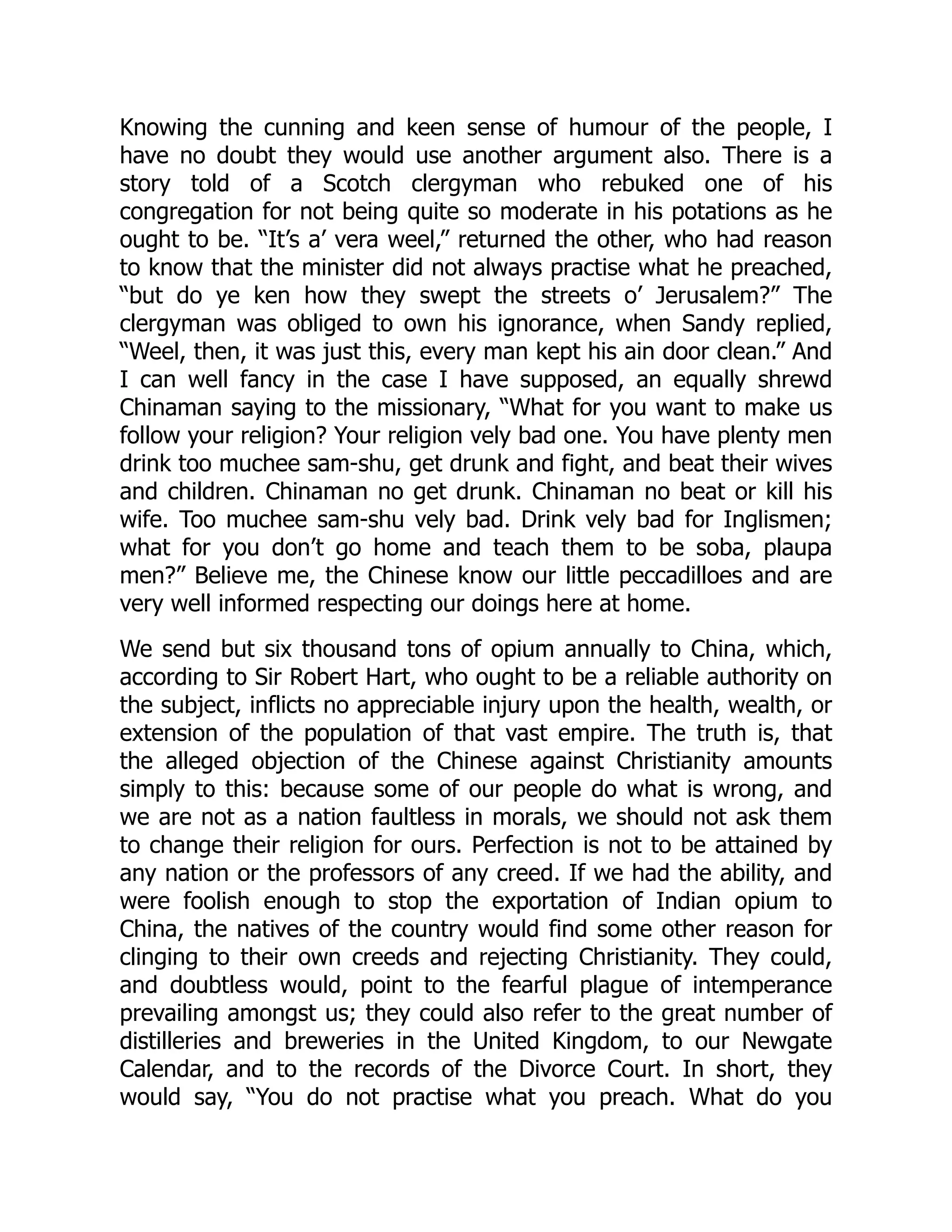 Knowing the cunning and keen sense of humour of the people, I
have no doubt they would use another argument also. There is a
story told of a Scotch clergyman who rebuked one of his
congregation for not being quite so moderate in his potations as he
ought to be. “It’s a’ vera weel,” returned the other, who had reason
to know that the minister did not always practise what he preached,
“but do ye ken how they swept the streets o’ Jerusalem?” The
clergyman was obliged to own his ignorance, when Sandy replied,
“Weel, then, it was just this, every man kept his ain door clean.” And
I can well fancy in the case I have supposed, an equally shrewd
Chinaman saying to the missionary, “What for you want to make us
follow your religion? Your religion vely bad one. You have plenty men
drink too muchee sam-shu, get drunk and fight, and beat their wives
and children. Chinaman no get drunk. Chinaman no beat or kill his
wife. Too muchee sam-shu vely bad. Drink vely bad for Inglismen;
what for you don’t go home and teach them to be soba, plaupa
men?” Believe me, the Chinese know our little peccadilloes and are
very well informed respecting our doings here at home.
We send but six thousand tons of opium annually to China, which,
according to Sir Robert Hart, who ought to be a reliable authority on
the subject, inflicts no appreciable injury upon the health, wealth, or
extension of the population of that vast empire. The truth is, that
the alleged objection of the Chinese against Christianity amounts
simply to this: because some of our people do what is wrong, and
we are not as a nation faultless in morals, we should not ask them
to change their religion for ours. Perfection is not to be attained by
any nation or the professors of any creed. If we had the ability, and
were foolish enough to stop the exportation of Indian opium to
China, the natives of the country would find some other reason for
clinging to their own creeds and rejecting Christianity. They could,
and doubtless would, point to the fearful plague of intemperance
prevailing amongst us; they could also refer to the great number of
distilleries and breweries in the United Kingdom, to our Newgate
Calendar, and to the records of the Divorce Court. In short, they
would say, “You do not practise what you preach. What do you
 