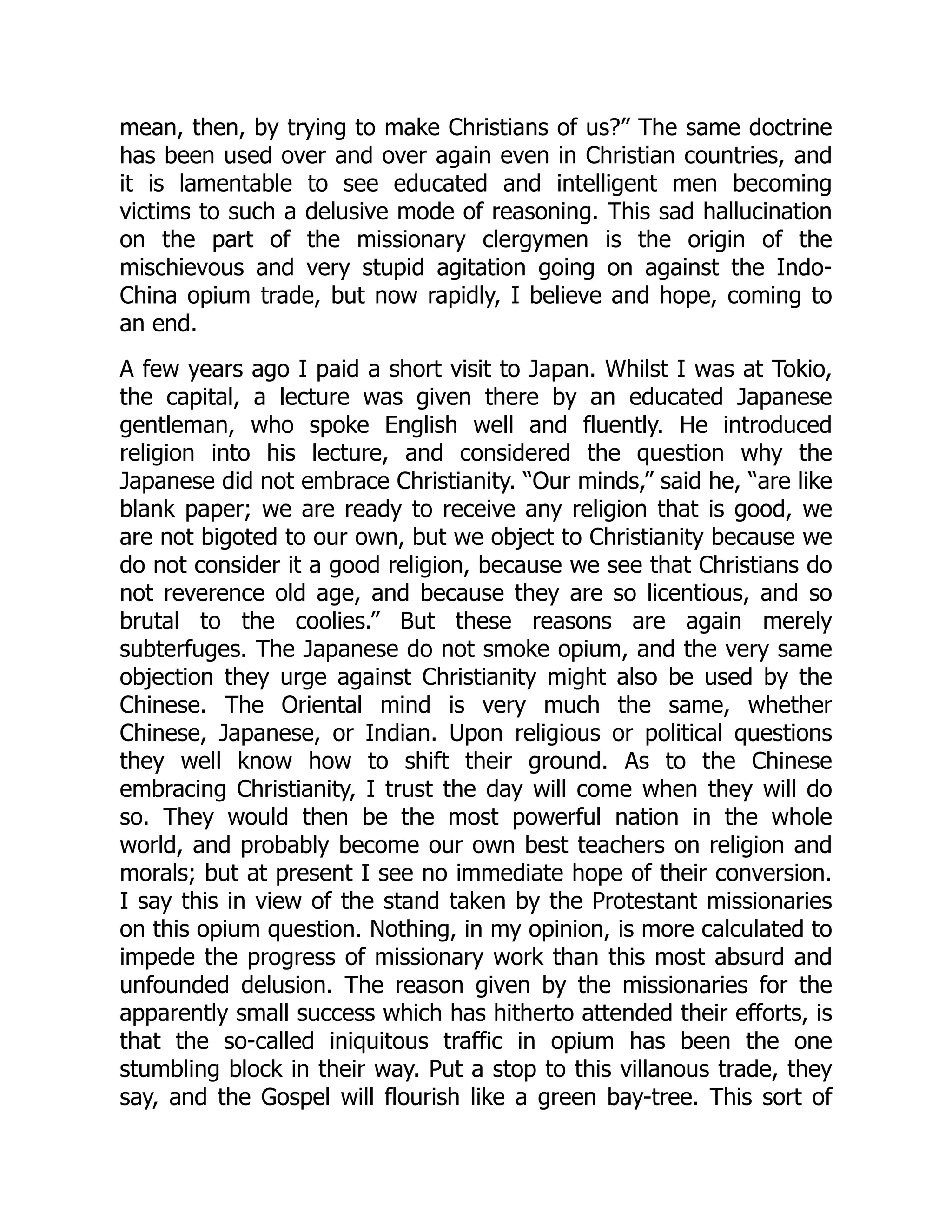 mean, then, by trying to make Christians of us?” The same doctrine
has been used over and over again even in Christian countries, and
it is lamentable to see educated and intelligent men becoming
victims to such a delusive mode of reasoning. This sad hallucination
on the part of the missionary clergymen is the origin of the
mischievous and very stupid agitation going on against the Indo-
China opium trade, but now rapidly, I believe and hope, coming to
an end.
A few years ago I paid a short visit to Japan. Whilst I was at Tokio,
the capital, a lecture was given there by an educated Japanese
gentleman, who spoke English well and fluently. He introduced
religion into his lecture, and considered the question why the
Japanese did not embrace Christianity. “Our minds,” said he, “are like
blank paper; we are ready to receive any religion that is good, we
are not bigoted to our own, but we object to Christianity because we
do not consider it a good religion, because we see that Christians do
not reverence old age, and because they are so licentious, and so
brutal to the coolies.” But these reasons are again merely
subterfuges. The Japanese do not smoke opium, and the very same
objection they urge against Christianity might also be used by the
Chinese. The Oriental mind is very much the same, whether
Chinese, Japanese, or Indian. Upon religious or political questions
they well know how to shift their ground. As to the Chinese
embracing Christianity, I trust the day will come when they will do
so. They would then be the most powerful nation in the whole
world, and probably become our own best teachers on religion and
morals; but at present I see no immediate hope of their conversion.
I say this in view of the stand taken by the Protestant missionaries
on this opium question. Nothing, in my opinion, is more calculated to
impede the progress of missionary work than this most absurd and
unfounded delusion. The reason given by the missionaries for the
apparently small success which has hitherto attended their efforts, is
that the so-called iniquitous traffic in opium has been the one
stumbling block in their way. Put a stop to this villanous trade, they
say, and the Gospel will flourish like a green bay-tree. This sort of
 
