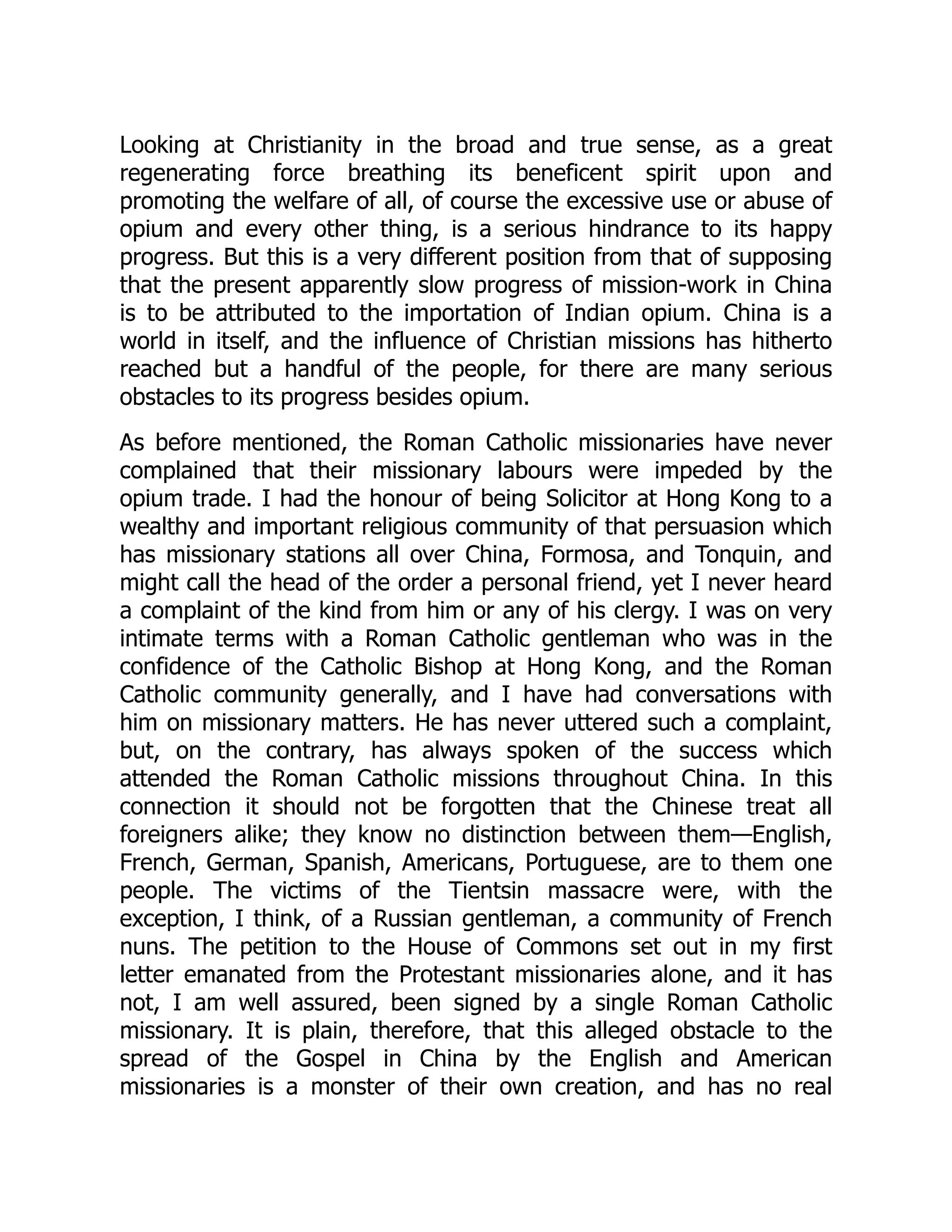 Looking at Christianity in the broad and true sense, as a great
regenerating force breathing its beneficent spirit upon and
promoting the welfare of all, of course the excessive use or abuse of
opium and every other thing, is a serious hindrance to its happy
progress. But this is a very different position from that of supposing
that the present apparently slow progress of mission-work in China
is to be attributed to the importation of Indian opium. China is a
world in itself, and the influence of Christian missions has hitherto
reached but a handful of the people, for there are many serious
obstacles to its progress besides opium.
As before mentioned, the Roman Catholic missionaries have never
complained that their missionary labours were impeded by the
opium trade. I had the honour of being Solicitor at Hong Kong to a
wealthy and important religious community of that persuasion which
has missionary stations all over China, Formosa, and Tonquin, and
might call the head of the order a personal friend, yet I never heard
a complaint of the kind from him or any of his clergy. I was on very
intimate terms with a Roman Catholic gentleman who was in the
confidence of the Catholic Bishop at Hong Kong, and the Roman
Catholic community generally, and I have had conversations with
him on missionary matters. He has never uttered such a complaint,
but, on the contrary, has always spoken of the success which
attended the Roman Catholic missions throughout China. In this
connection it should not be forgotten that the Chinese treat all
foreigners alike; they know no distinction between them—English,
French, German, Spanish, Americans, Portuguese, are to them one
people. The victims of the Tientsin massacre were, with the
exception, I think, of a Russian gentleman, a community of French
nuns. The petition to the House of Commons set out in my first
letter emanated from the Protestant missionaries alone, and it has
not, I am well assured, been signed by a single Roman Catholic
missionary. It is plain, therefore, that this alleged obstacle to the
spread of the Gospel in China by the English and American
missionaries is a monster of their own creation, and has no real
 