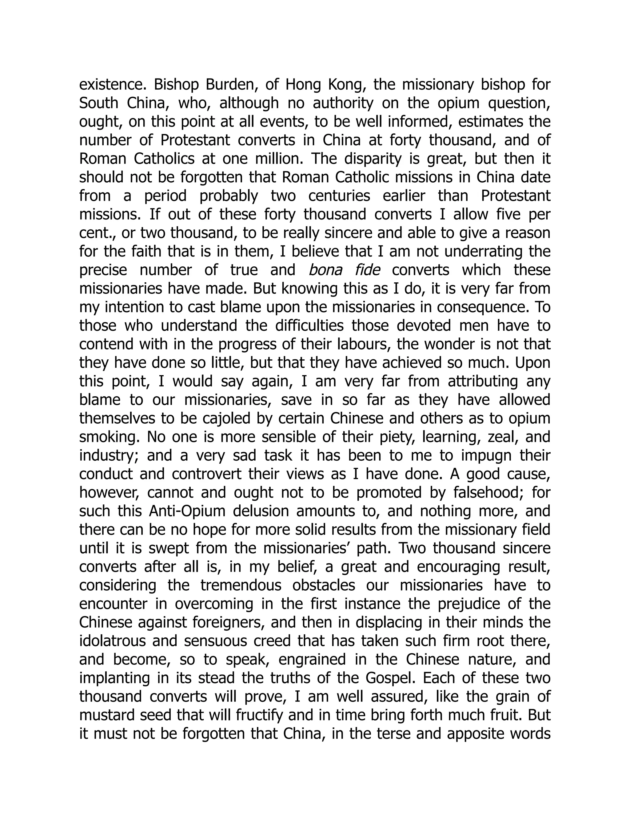 existence. Bishop Burden, of Hong Kong, the missionary bishop for
South China, who, although no authority on the opium question,
ought, on this point at all events, to be well informed, estimates the
number of Protestant converts in China at forty thousand, and of
Roman Catholics at one million. The disparity is great, but then it
should not be forgotten that Roman Catholic missions in China date
from a period probably two centuries earlier than Protestant
missions. If out of these forty thousand converts I allow five per
cent., or two thousand, to be really sincere and able to give a reason
for the faith that is in them, I believe that I am not underrating the
precise number of true and bona fide converts which these
missionaries have made. But knowing this as I do, it is very far from
my intention to cast blame upon the missionaries in consequence. To
those who understand the difficulties those devoted men have to
contend with in the progress of their labours, the wonder is not that
they have done so little, but that they have achieved so much. Upon
this point, I would say again, I am very far from attributing any
blame to our missionaries, save in so far as they have allowed
themselves to be cajoled by certain Chinese and others as to opium
smoking. No one is more sensible of their piety, learning, zeal, and
industry; and a very sad task it has been to me to impugn their
conduct and controvert their views as I have done. A good cause,
however, cannot and ought not to be promoted by falsehood; for
such this Anti-Opium delusion amounts to, and nothing more, and
there can be no hope for more solid results from the missionary field
until it is swept from the missionaries’ path. Two thousand sincere
converts after all is, in my belief, a great and encouraging result,
considering the tremendous obstacles our missionaries have to
encounter in overcoming in the first instance the prejudice of the
Chinese against foreigners, and then in displacing in their minds the
idolatrous and sensuous creed that has taken such firm root there,
and become, so to speak, engrained in the Chinese nature, and
implanting in its stead the truths of the Gospel. Each of these two
thousand converts will prove, I am well assured, like the grain of
mustard seed that will fructify and in time bring forth much fruit. But
it must not be forgotten that China, in the terse and apposite words
 