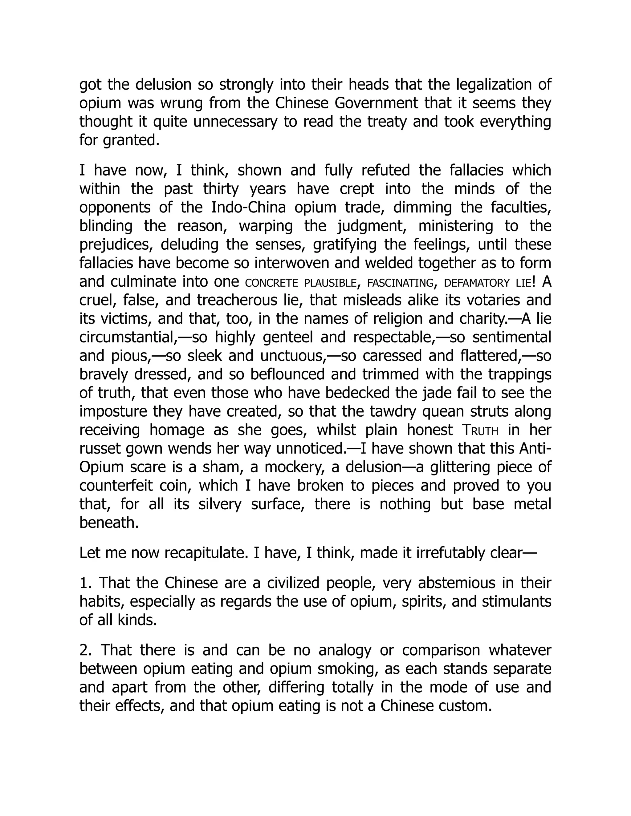 got the delusion so strongly into their heads that the legalization of
opium was wrung from the Chinese Government that it seems they
thought it quite unnecessary to read the treaty and took everything
for granted.
I have now, I think, shown and fully refuted the fallacies which
within the past thirty years have crept into the minds of the
opponents of the Indo-China opium trade, dimming the faculties,
blinding the reason, warping the judgment, ministering to the
prejudices, deluding the senses, gratifying the feelings, until these
fallacies have become so interwoven and welded together as to form
and culminate into one concrete plausible, fascinating, defamatory lie! A
cruel, false, and treacherous lie, that misleads alike its votaries and
its victims, and that, too, in the names of religion and charity.—A lie
circumstantial,—so highly genteel and respectable,—so sentimental
and pious,—so sleek and unctuous,—so caressed and flattered,—so
bravely dressed, and so beflounced and trimmed with the trappings
of truth, that even those who have bedecked the jade fail to see the
imposture they have created, so that the tawdry quean struts along
receiving homage as she goes, whilst plain honest Truth in her
russet gown wends her way unnoticed.—I have shown that this Anti-
Opium scare is a sham, a mockery, a delusion—a glittering piece of
counterfeit coin, which I have broken to pieces and proved to you
that, for all its silvery surface, there is nothing but base metal
beneath.
Let me now recapitulate. I have, I think, made it irrefutably clear—
1. That the Chinese are a civilized people, very abstemious in their
habits, especially as regards the use of opium, spirits, and stimulants
of all kinds.
2. That there is and can be no analogy or comparison whatever
between opium eating and opium smoking, as each stands separate
and apart from the other, differing totally in the mode of use and
their effects, and that opium eating is not a Chinese custom.
 