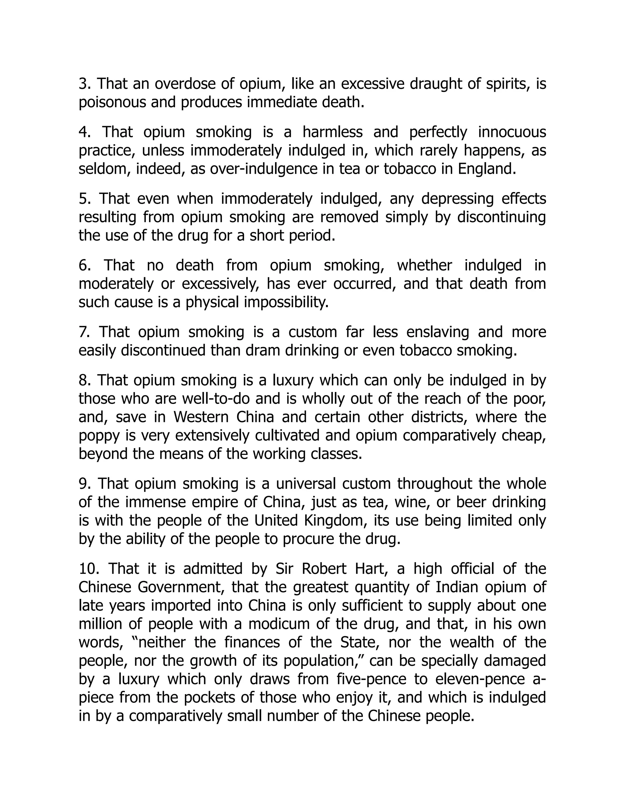 3. That an overdose of opium, like an excessive draught of spirits, is
poisonous and produces immediate death.
4. That opium smoking is a harmless and perfectly innocuous
practice, unless immoderately indulged in, which rarely happens, as
seldom, indeed, as over-indulgence in tea or tobacco in England.
5. That even when immoderately indulged, any depressing effects
resulting from opium smoking are removed simply by discontinuing
the use of the drug for a short period.
6. That no death from opium smoking, whether indulged in
moderately or excessively, has ever occurred, and that death from
such cause is a physical impossibility.
7. That opium smoking is a custom far less enslaving and more
easily discontinued than dram drinking or even tobacco smoking.
8. That opium smoking is a luxury which can only be indulged in by
those who are well-to-do and is wholly out of the reach of the poor,
and, save in Western China and certain other districts, where the
poppy is very extensively cultivated and opium comparatively cheap,
beyond the means of the working classes.
9. That opium smoking is a universal custom throughout the whole
of the immense empire of China, just as tea, wine, or beer drinking
is with the people of the United Kingdom, its use being limited only
by the ability of the people to procure the drug.
10. That it is admitted by Sir Robert Hart, a high official of the
Chinese Government, that the greatest quantity of Indian opium of
late years imported into China is only sufficient to supply about one
million of people with a modicum of the drug, and that, in his own
words, “neither the finances of the State, nor the wealth of the
people, nor the growth of its population,” can be specially damaged
by a luxury which only draws from five-pence to eleven-pence a-
piece from the pockets of those who enjoy it, and which is indulged
in by a comparatively small number of the Chinese people.
 