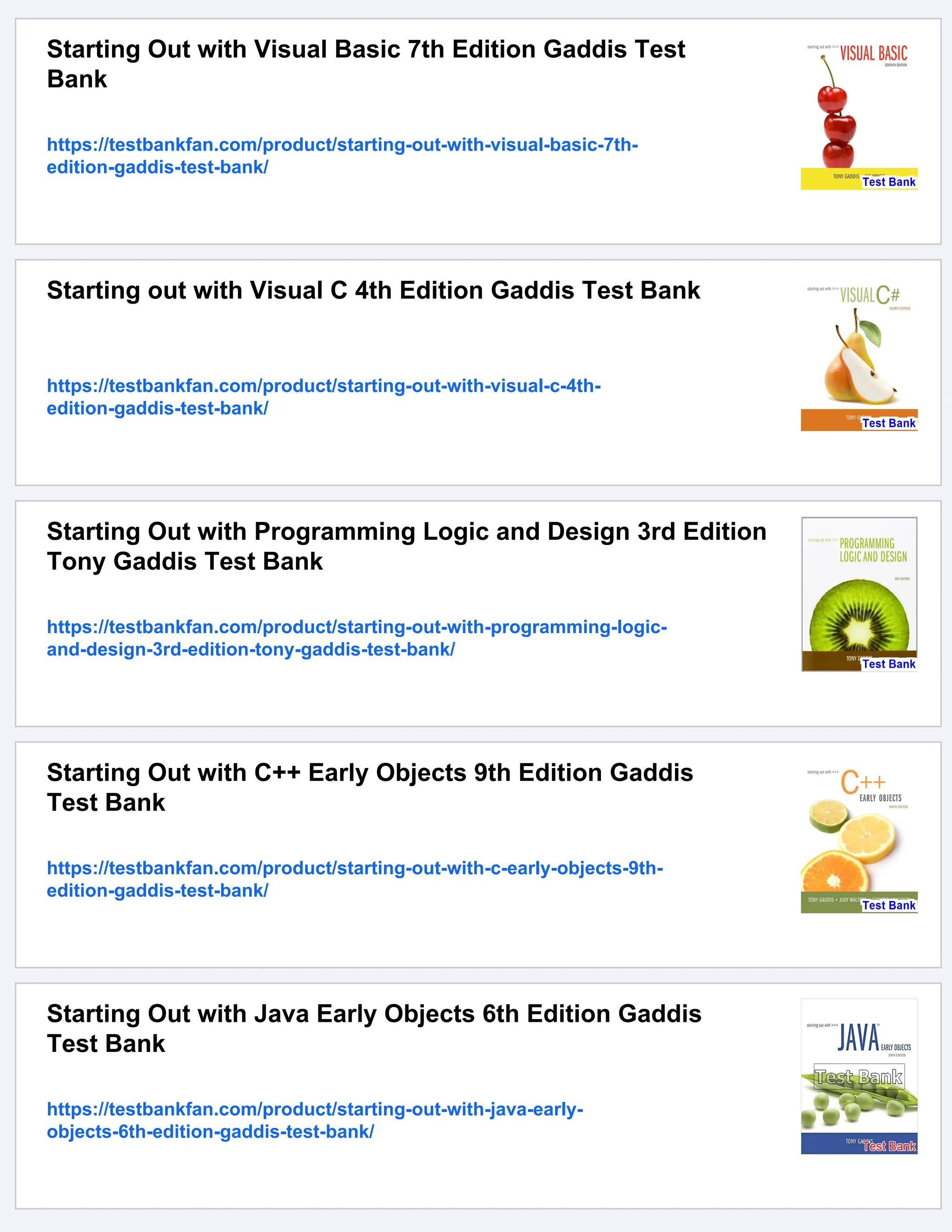 Starting Out with Visual Basic 7th Edition Gaddis Test
Bank
https://testbankfan.com/product/starting-out-with-visual-basic-7th-
edition-gaddis-test-bank/
Starting out with Visual C 4th Edition Gaddis Test Bank
https://testbankfan.com/product/starting-out-with-visual-c-4th-
edition-gaddis-test-bank/
Starting Out with Programming Logic and Design 3rd Edition
Tony Gaddis Test Bank
https://testbankfan.com/product/starting-out-with-programming-logic-
and-design-3rd-edition-tony-gaddis-test-bank/
Starting Out with C++ Early Objects 9th Edition Gaddis
Test Bank
https://testbankfan.com/product/starting-out-with-c-early-objects-9th-
edition-gaddis-test-bank/
Starting Out with Java Early Objects 6th Edition Gaddis
Test Bank
https://testbankfan.com/product/starting-out-with-java-early-
objects-6th-edition-gaddis-test-bank/
 