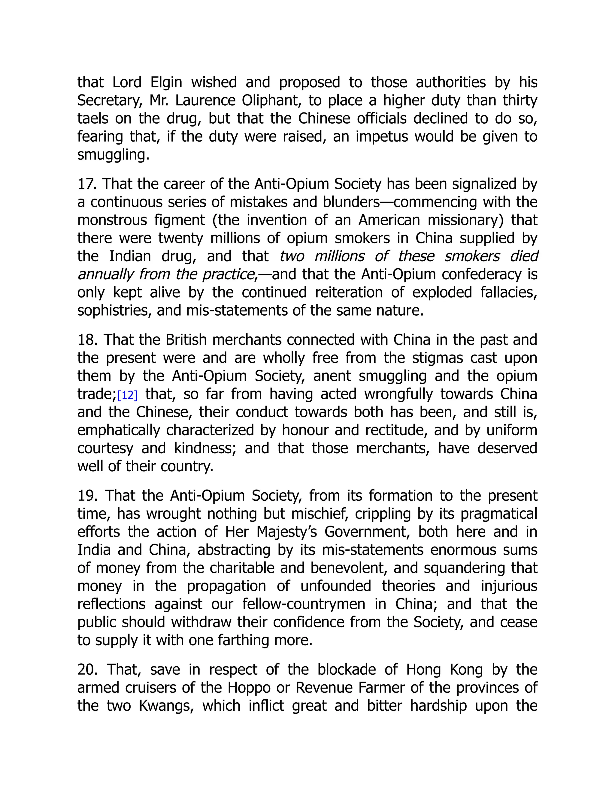 that Lord Elgin wished and proposed to those authorities by his
Secretary, Mr. Laurence Oliphant, to place a higher duty than thirty
taels on the drug, but that the Chinese officials declined to do so,
fearing that, if the duty were raised, an impetus would be given to
smuggling.
17. That the career of the Anti-Opium Society has been signalized by
a continuous series of mistakes and blunders—commencing with the
monstrous figment (the invention of an American missionary) that
there were twenty millions of opium smokers in China supplied by
the Indian drug, and that two millions of these smokers died
annually from the practice,—and that the Anti-Opium confederacy is
only kept alive by the continued reiteration of exploded fallacies,
sophistries, and mis-statements of the same nature.
18. That the British merchants connected with China in the past and
the present were and are wholly free from the stigmas cast upon
them by the Anti-Opium Society, anent smuggling and the opium
trade;[12] that, so far from having acted wrongfully towards China
and the Chinese, their conduct towards both has been, and still is,
emphatically characterized by honour and rectitude, and by uniform
courtesy and kindness; and that those merchants, have deserved
well of their country.
19. That the Anti-Opium Society, from its formation to the present
time, has wrought nothing but mischief, crippling by its pragmatical
efforts the action of Her Majesty’s Government, both here and in
India and China, abstracting by its mis-statements enormous sums
of money from the charitable and benevolent, and squandering that
money in the propagation of unfounded theories and injurious
reflections against our fellow-countrymen in China; and that the
public should withdraw their confidence from the Society, and cease
to supply it with one farthing more.
20. That, save in respect of the blockade of Hong Kong by the
armed cruisers of the Hoppo or Revenue Farmer of the provinces of
the two Kwangs, which inflict great and bitter hardship upon the
 
