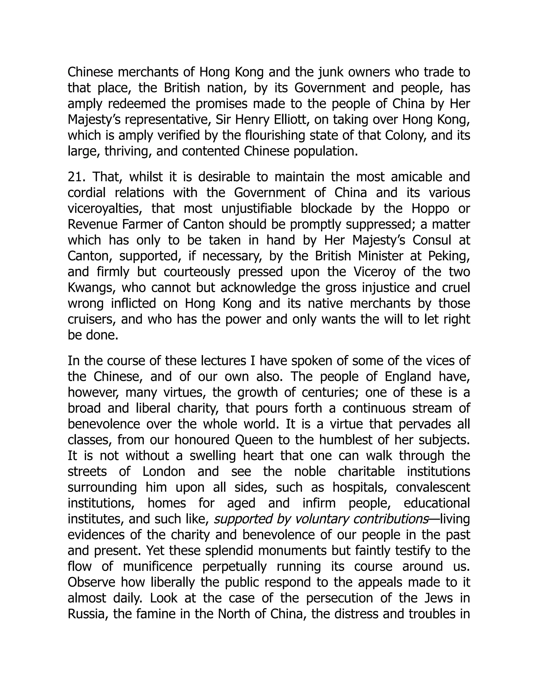 Chinese merchants of Hong Kong and the junk owners who trade to
that place, the British nation, by its Government and people, has
amply redeemed the promises made to the people of China by Her
Majesty’s representative, Sir Henry Elliott, on taking over Hong Kong,
which is amply verified by the flourishing state of that Colony, and its
large, thriving, and contented Chinese population.
21. That, whilst it is desirable to maintain the most amicable and
cordial relations with the Government of China and its various
viceroyalties, that most unjustifiable blockade by the Hoppo or
Revenue Farmer of Canton should be promptly suppressed; a matter
which has only to be taken in hand by Her Majesty’s Consul at
Canton, supported, if necessary, by the British Minister at Peking,
and firmly but courteously pressed upon the Viceroy of the two
Kwangs, who cannot but acknowledge the gross injustice and cruel
wrong inflicted on Hong Kong and its native merchants by those
cruisers, and who has the power and only wants the will to let right
be done.
In the course of these lectures I have spoken of some of the vices of
the Chinese, and of our own also. The people of England have,
however, many virtues, the growth of centuries; one of these is a
broad and liberal charity, that pours forth a continuous stream of
benevolence over the whole world. It is a virtue that pervades all
classes, from our honoured Queen to the humblest of her subjects.
It is not without a swelling heart that one can walk through the
streets of London and see the noble charitable institutions
surrounding him upon all sides, such as hospitals, convalescent
institutions, homes for aged and infirm people, educational
institutes, and such like, supported by voluntary contributions—living
evidences of the charity and benevolence of our people in the past
and present. Yet these splendid monuments but faintly testify to the
flow of munificence perpetually running its course around us.
Observe how liberally the public respond to the appeals made to it
almost daily. Look at the case of the persecution of the Jews in
Russia, the famine in the North of China, the distress and troubles in
 