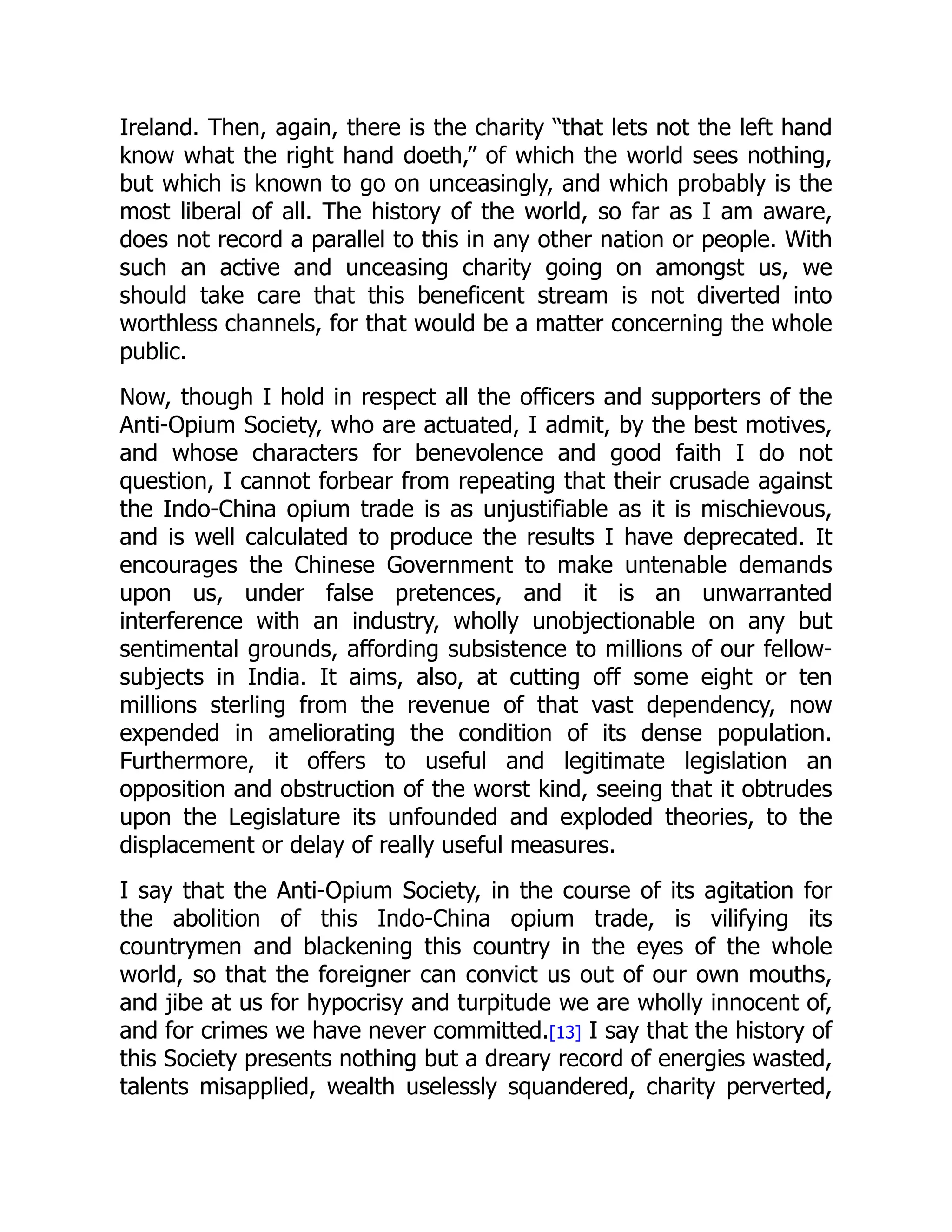 Ireland. Then, again, there is the charity “that lets not the left hand
know what the right hand doeth,” of which the world sees nothing,
but which is known to go on unceasingly, and which probably is the
most liberal of all. The history of the world, so far as I am aware,
does not record a parallel to this in any other nation or people. With
such an active and unceasing charity going on amongst us, we
should take care that this beneficent stream is not diverted into
worthless channels, for that would be a matter concerning the whole
public.
Now, though I hold in respect all the officers and supporters of the
Anti-Opium Society, who are actuated, I admit, by the best motives,
and whose characters for benevolence and good faith I do not
question, I cannot forbear from repeating that their crusade against
the Indo-China opium trade is as unjustifiable as it is mischievous,
and is well calculated to produce the results I have deprecated. It
encourages the Chinese Government to make untenable demands
upon us, under false pretences, and it is an unwarranted
interference with an industry, wholly unobjectionable on any but
sentimental grounds, affording subsistence to millions of our fellow-
subjects in India. It aims, also, at cutting off some eight or ten
millions sterling from the revenue of that vast dependency, now
expended in ameliorating the condition of its dense population.
Furthermore, it offers to useful and legitimate legislation an
opposition and obstruction of the worst kind, seeing that it obtrudes
upon the Legislature its unfounded and exploded theories, to the
displacement or delay of really useful measures.
I say that the Anti-Opium Society, in the course of its agitation for
the abolition of this Indo-China opium trade, is vilifying its
countrymen and blackening this country in the eyes of the whole
world, so that the foreigner can convict us out of our own mouths,
and jibe at us for hypocrisy and turpitude we are wholly innocent of,
and for crimes we have never committed.[13] I say that the history of
this Society presents nothing but a dreary record of energies wasted,
talents misapplied, wealth uselessly squandered, charity perverted,
 