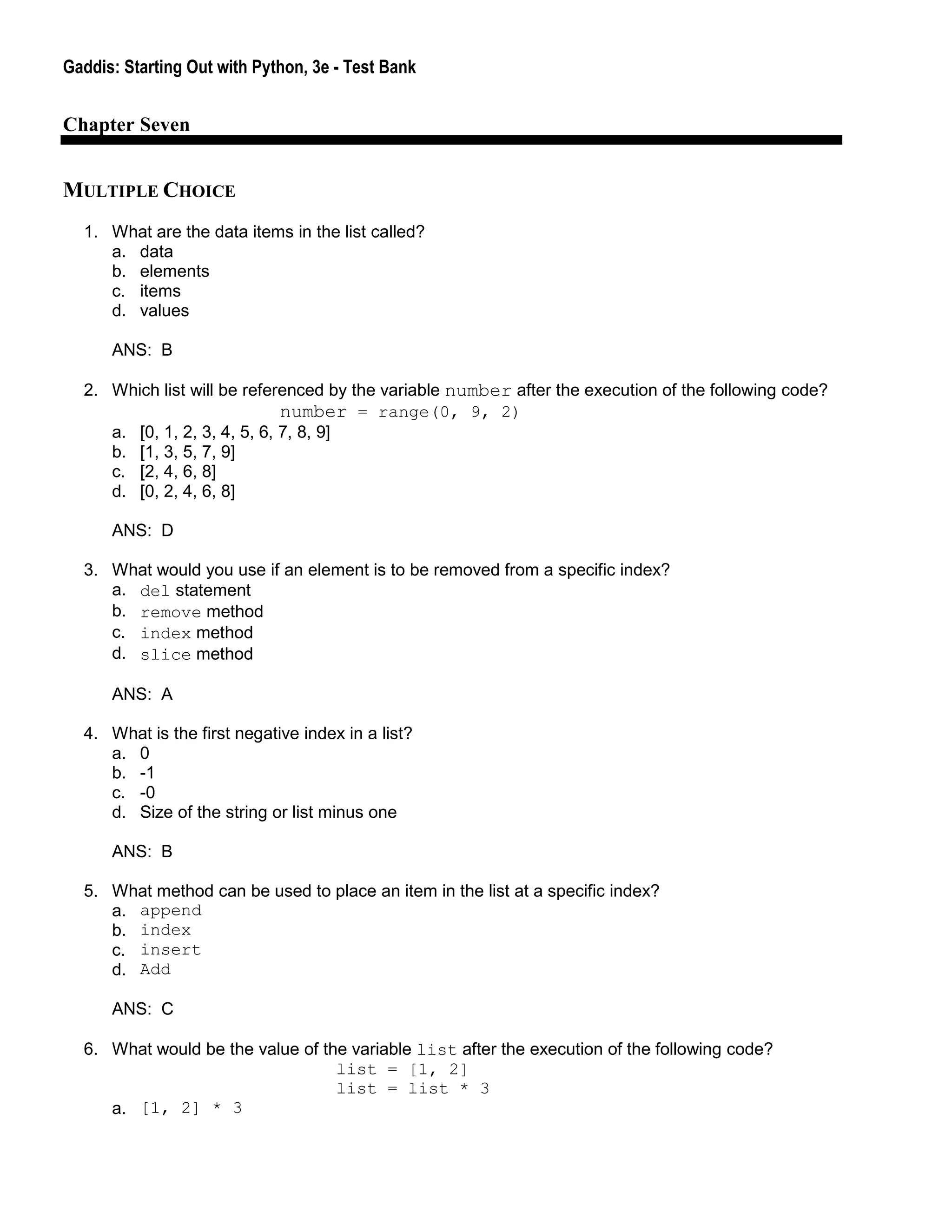 Gaddis: Starting Out with Python, 3e - Test Bank
Chapter Seven
MULTIPLE CHOICE
1. What are the data items in the list called?
a. data
b. elements
c. items
d. values
ANS: B
2. Which list will be referenced by the variable number after the execution of the following code?
number = range(0, 9, 2)
a. [0, 1, 2, 3, 4, 5, 6, 7, 8, 9]
b. [1, 3, 5, 7, 9]
c. [2, 4, 6, 8]
d. [0, 2, 4, 6, 8]
ANS: D
3. What would you use if an element is to be removed from a specific index?
a. del statement
b. remove method
c. index method
d. slice method
ANS: A
4. What is the first negative index in a list?
a. 0
b. -1
c. -0
d. Size of the string or list minus one
ANS: B
5. What method can be used to place an item in the list at a specific index?
a. append
b. index
c. insert
d. Add
ANS: C
6. What would be the value of the variable list after the execution of the following code?
list = [1, 2]
list = list * 3
a. [1, 2] * 3
 