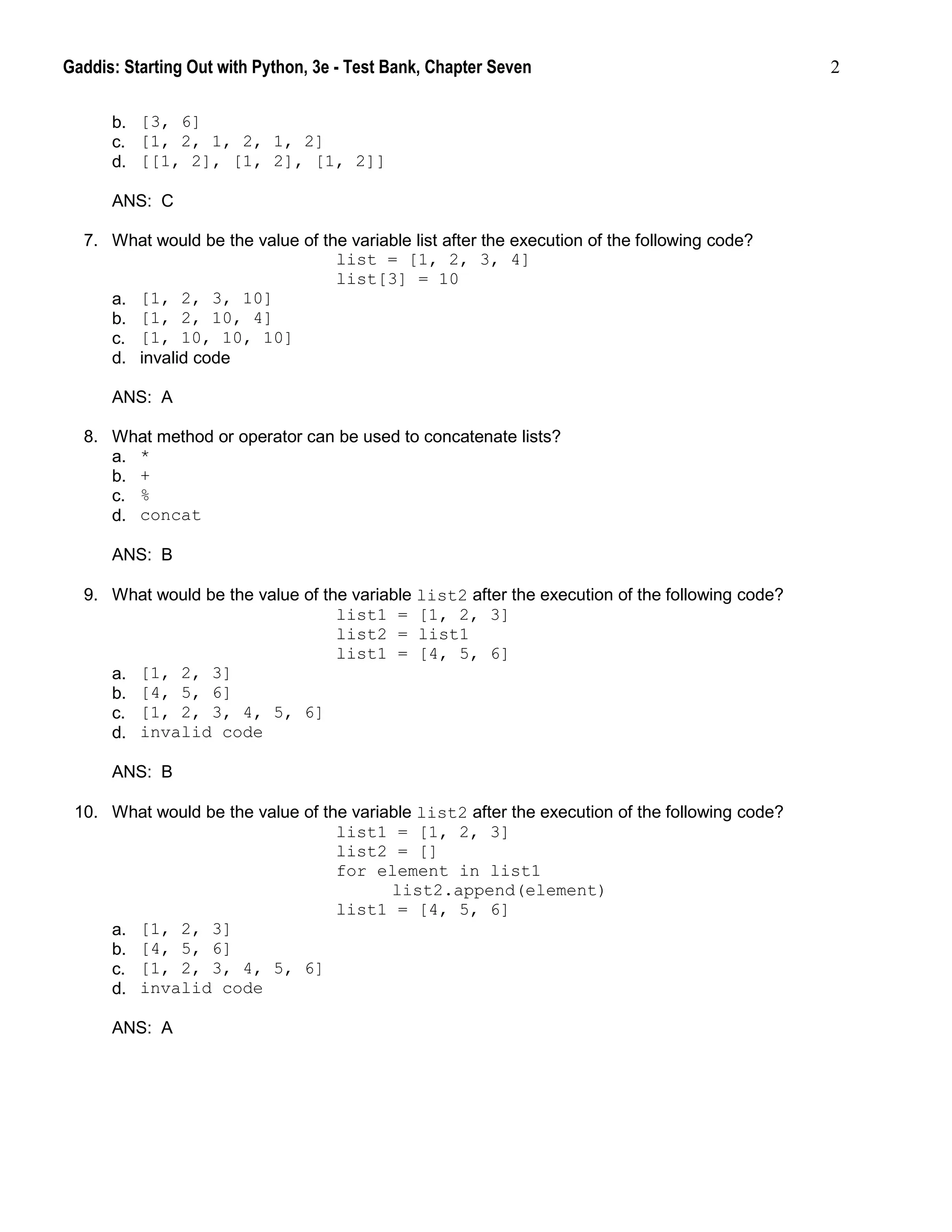 Gaddis: Starting Out with Python, 3e - Test Bank, Chapter Seven 2
b. [3, 6]
c. [1, 2, 1, 2, 1, 2]
d. [[1, 2], [1, 2], [1, 2]]
ANS: C
7. What would be the value of the variable list after the execution of the following code?
list = [1, 2, 3, 4]
list[3] = 10
a. [1, 2, 3, 10]
b. [1, 2, 10, 4]
c. [1, 10, 10, 10]
d. invalid code
ANS: A
8. What method or operator can be used to concatenate lists?
a. *
b. +
c. %
d. concat
ANS: B
9. What would be the value of the variable list2 after the execution of the following code?
list1 = [1, 2, 3]
list2 = list1
list1 = [4, 5, 6]
a. [1, 2, 3]
b. [4, 5, 6]
c. [1, 2, 3, 4, 5, 6]
d. invalid code
ANS: B
10. What would be the value of the variable list2 after the execution of the following code?
list1 = [1, 2, 3]
list2 = []
for element in list1
list2.append(element)
list1 = [4, 5, 6]
a. [1, 2, 3]
b. [4, 5, 6]
c. [1, 2, 3, 4, 5, 6]
d. invalid code
ANS: A
 