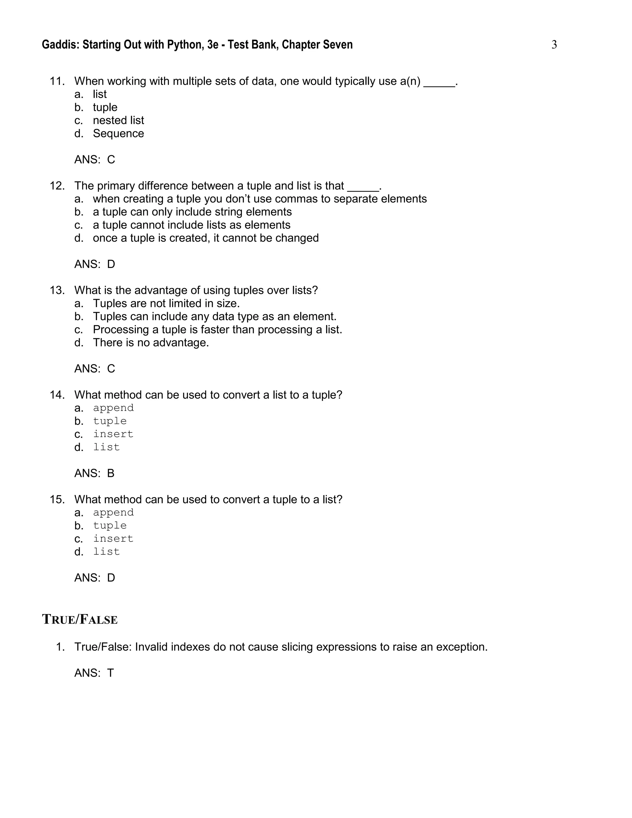 Gaddis: Starting Out with Python, 3e - Test Bank, Chapter Seven 3
11. When working with multiple sets of data, one would typically use a(n) _____.
a. list
b. tuple
c. nested list
d. Sequence
ANS: C
12. The primary difference between a tuple and list is that _____.
a. when creating a tuple you don’t use commas to separate elements
b. a tuple can only include string elements
c. a tuple cannot include lists as elements
d. once a tuple is created, it cannot be changed
ANS: D
13. What is the advantage of using tuples over lists?
a. Tuples are not limited in size.
b. Tuples can include any data type as an element.
c. Processing a tuple is faster than processing a list.
d. There is no advantage.
ANS: C
14. What method can be used to convert a list to a tuple?
a. append
b. tuple
c. insert
d. list
ANS: B
15. What method can be used to convert a tuple to a list?
a. append
b. tuple
c. insert
d. list
ANS: D
TRUE/FALSE
1. True/False: Invalid indexes do not cause slicing expressions to raise an exception.
ANS: T
 