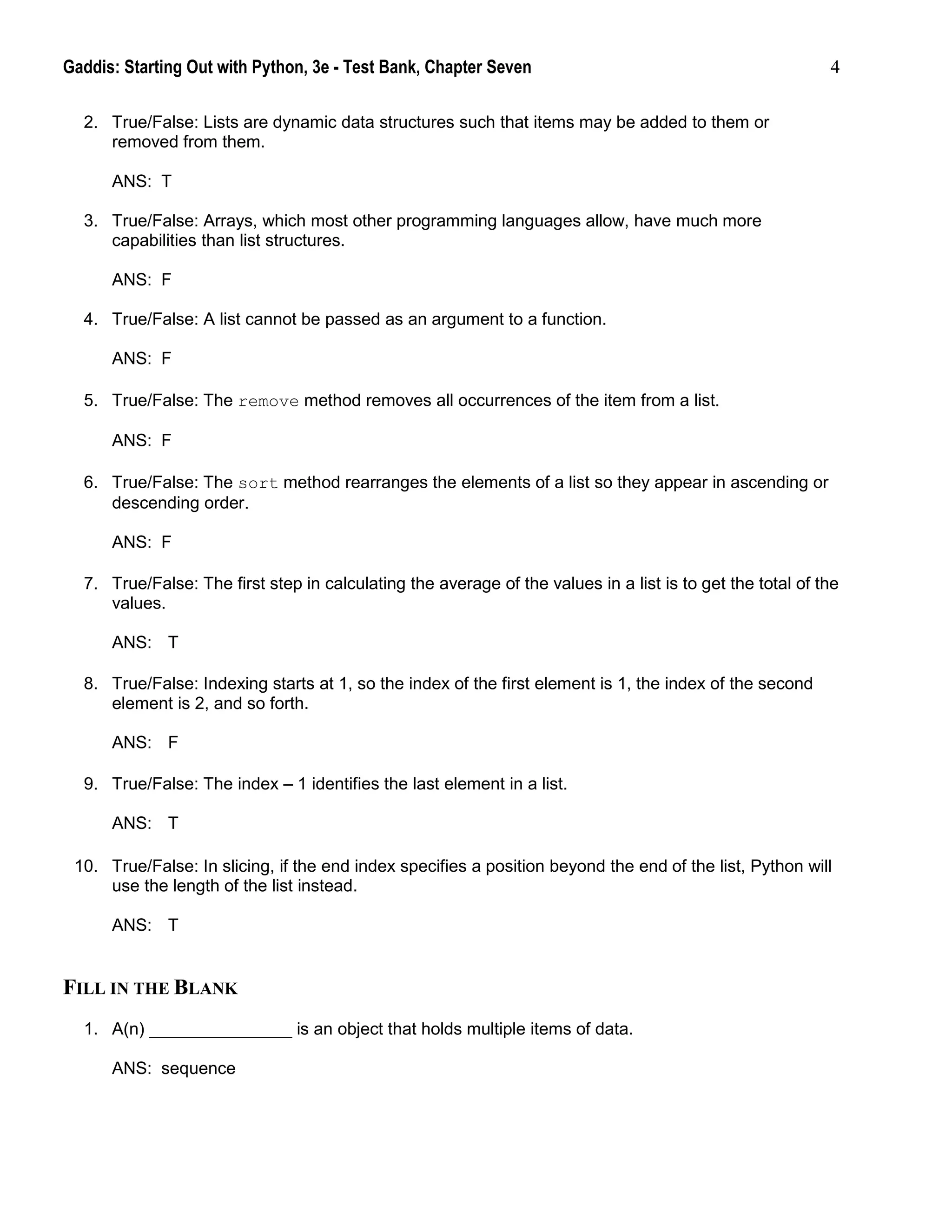 Gaddis: Starting Out with Python, 3e - Test Bank, Chapter Seven 4
2. True/False: Lists are dynamic data structures such that items may be added to them or
removed from them.
ANS: T
3. True/False: Arrays, which most other programming languages allow, have much more
capabilities than list structures.
ANS: F
4. True/False: A list cannot be passed as an argument to a function.
ANS: F
5. True/False: The remove method removes all occurrences of the item from a list.
ANS: F
6. True/False: The sort method rearranges the elements of a list so they appear in ascending or
descending order.
ANS: F
7. True/False: The first step in calculating the average of the values in a list is to get the total of the
values.
ANS: T
8. True/False: Indexing starts at 1, so the index of the first element is 1, the index of the second
element is 2, and so forth.
ANS: F
9. True/False: The index – 1 identifies the last element in a list.
ANS: T
10. True/False: In slicing, if the end index specifies a position beyond the end of the list, Python will
use the length of the list instead.
ANS: T
FILL IN THE BLANK
1. A(n) _______________ is an object that holds multiple items of data.
ANS: sequence
 
