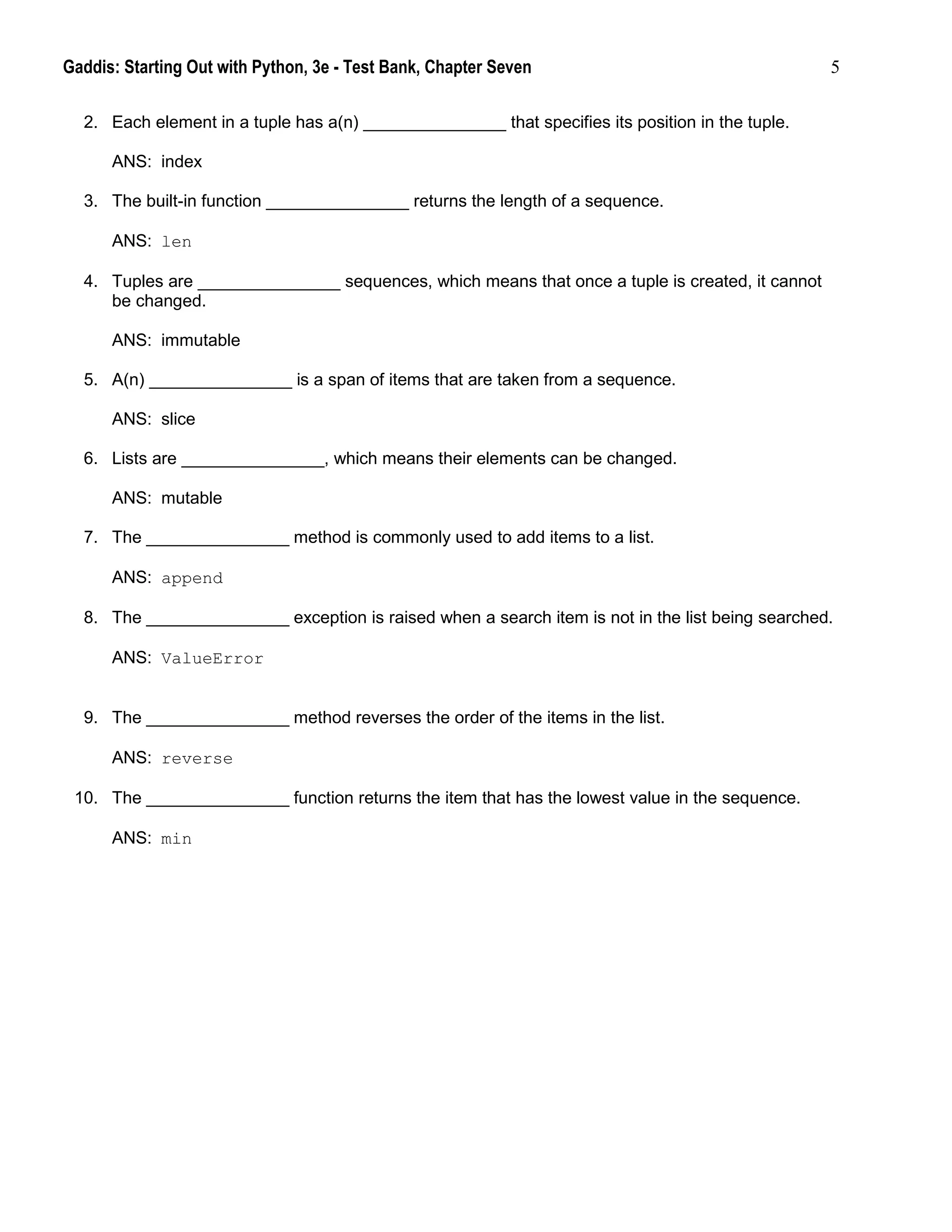 Gaddis: Starting Out with Python, 3e - Test Bank, Chapter Seven 5
2. Each element in a tuple has a(n) _______________ that specifies its position in the tuple.
ANS: index
3. The built-in function _______________ returns the length of a sequence.
ANS: len
4. Tuples are _______________ sequences, which means that once a tuple is created, it cannot
be changed.
ANS: immutable
5. A(n) _______________ is a span of items that are taken from a sequence.
ANS: slice
6. Lists are _______________, which means their elements can be changed.
ANS: mutable
7. The _______________ method is commonly used to add items to a list.
ANS: append
8. The _______________ exception is raised when a search item is not in the list being searched.
ANS: ValueError
9. The _______________ method reverses the order of the items in the list.
ANS: reverse
10. The _______________ function returns the item that has the lowest value in the sequence.
ANS: min
 