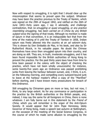 Now with respect to smuggling, it is right that I should clear up the
misconception that seems to prevail upon the subject. Whatever
may have been the practice previous to the Treaty of Nankin, which
was signed on the 29th of August 1842, and ratified on the 26th of
June 1843—forty years ago, I say it advisedly, and challenge
contradiction, that no smuggling or quasi smuggling, or any practice
resembling smuggling, has been carried on in China by any British
subject since the signing of that treaty. Although no mention is made
of opium in that convention, it is an indisputable fact that from the
time of the making of it until the Treaty of Tientsin in 1858, Indian
opium was freely allowed into the country at an ad valorem duty.
This is shown by Don Sinibaldo de Mas, in his book, and also by Sir
Rutherford Alcock, in his valuable paper. No doubt the Chinese
themselves have since then smuggled opium into their country, and
are doing so still. They are, in truth, inveterate smugglers, and it has
been found impossible for the British authorities of Hong Kong to
prevent the practice. For the past thirty years laws have from time to
time been passed in the colony with the object of checking the
practice, which have not been wholly unsuccessful; for instance,
some twenty-five years ago an Ordinance was passed prohibiting
junks from leaving the harbour between sunset, and, I think, 6 a.m.
on the following morning, and compelling every outward-bound junk
to leave at the harbour master’s office a copy of the “Manifest”
before starting, and I have known many prosecutions for breach of
this Ordinance.
Still smuggling by Chinamen goes on more or less, but not now, I
think, to any large extent. As for any connivance or participation in
the practice by the British authorities or the British people, and,
indeed, I may say the same for all foreigners in China, there is none
whatever. I am fully borne out in this statement by the Friend of
China, which you will remember is the organ of the Anti-Opium
Society. It would appear that Sir John Pope Hennessy, lately
Governor of Hong Kong, made a speech last autumn at Nottingham,
on the occasion of the meeting of the Social Science Congress, in
the course of which he made some allusion to smuggling by the
 