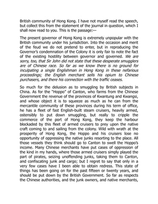 British community of Hong Kong. I have not myself read the speech,
but collect this from the statement of the journal in question, which I
shall now read to you. This is the passage:—
The present governor of Hong Kong is extremely unpopular with the
British community under his jurisdiction. Into the occasion and merit
of the feud we do not pretend to enter, but in reproducing the
Governor’s condemnation of the Colony it is only fair to note the fact
of the existing hostility between governor and governed. We are
sorry, too, that Sir John did not state that these desperate smugglers
are of Chinese race. So far as we know there is no ground for
inculpating a single Englishman in Hong Kong in these nefarious
proceedings; the English merchant sells his opium to Chinese
purchasers, and there his connection with the traffic ceases.
So much for the delusion as to smuggling by British subjects in
China. As for the “Hoppo” of Canton, who farms from the Chinese
Government the revenue of the provinces of Kwantung and Kwangsi,
and whose object it is to squeeze as much as he can from the
mercantile community of these provinces during his term of office,
he has a fleet of fast English-built steam cruisers, heavily armed,
ostensibly to put down smuggling, but really to cripple the
commerce of the port of Hong Kong, they keep the harbour
blockaded by this fleet of armed cruisers to prey upon the native
craft coming to and sailing from the colony. Wild with wrath at the
prosperity of Hong Kong, the Hoppo and his cruisers lose no
opportunity of oppressing the native junks resorting to the place. All
those vessels they think should go to Canton to swell the Hoppo’s
income. Many Chinese merchants have put cases of oppression of
the kind in my hands, where those armed cruisers simply played the
part of pirates, seizing unoffending junks, taking them to Canton,
and confiscating junk and cargo; but I regret to say that only in a
very few cases have I been able to obtain redress. This state of
things has been going on for the past fifteen or twenty years, and
should be put down by the British Government. So far as respects
the Chinese authorities, and the junk owners, and native merchants,
 