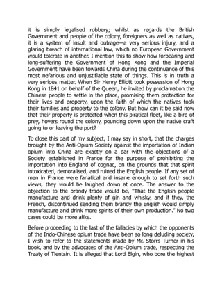 it is simply legalised robbery; whilst as regards the British
Government and people of the colony, foreigners as well as natives,
it is a system of insult and outrage—a very serious injury, and a
glaring breach of international law, which no European Government
would tolerate in another. I mention this to show how forbearing and
long-suffering the Government of Hong Kong and the Imperial
Government have been towards China during the continuance of this
most nefarious and unjustifiable state of things. This is in truth a
very serious matter. When Sir Henry Elliott took possession of Hong
Kong in 1841 on behalf of the Queen, he invited by proclamation the
Chinese people to settle in the place, promising them protection for
their lives and property, upon the faith of which the natives took
their families and property to the colony. But how can it be said now
that their property is protected when this piratical fleet, like a bird of
prey, hovers round the colony, pouncing down upon the native craft
going to or leaving the port?
To close this part of my subject, I may say in short, that the charges
brought by the Anti-Opium Society against the importation of Indian
opium into China are exactly on a par with the objections of a
Society established in France for the purpose of prohibiting the
importation into England of cognac, on the grounds that that spirit
intoxicated, demoralised, and ruined the English people. If any set of
men in France were fanatical and insane enough to set forth such
views, they would be laughed down at once. The answer to the
objection to the brandy trade would be, “That the English people
manufacture and drink plenty of gin and whisky, and if they, the
French, discontinued sending them brandy the English would simply
manufacture and drink more spirits of their own production.” No two
cases could be more alike.
Before proceeding to the last of the fallacies by which the opponents
of the Indo-Chinese opium trade have been so long deluding society,
I wish to refer to the statements made by Mr. Storrs Turner in his
book, and by the advocates of the Anti-Opium trade, respecting the
Treaty of Tientsin. It is alleged that Lord Elgin, who bore the highest
 