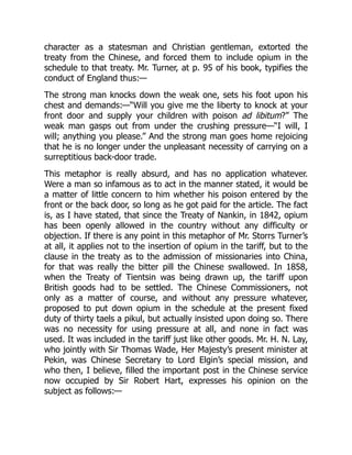 character as a statesman and Christian gentleman, extorted the
treaty from the Chinese, and forced them to include opium in the
schedule to that treaty. Mr. Turner, at p. 95 of his book, typifies the
conduct of England thus:—
The strong man knocks down the weak one, sets his foot upon his
chest and demands:—“Will you give me the liberty to knock at your
front door and supply your children with poison ad libitum?” The
weak man gasps out from under the crushing pressure—“I will, I
will; anything you please.” And the strong man goes home rejoicing
that he is no longer under the unpleasant necessity of carrying on a
surreptitious back-door trade.
This metaphor is really absurd, and has no application whatever.
Were a man so infamous as to act in the manner stated, it would be
a matter of little concern to him whether his poison entered by the
front or the back door, so long as he got paid for the article. The fact
is, as I have stated, that since the Treaty of Nankin, in 1842, opium
has been openly allowed in the country without any difficulty or
objection. If there is any point in this metaphor of Mr. Storrs Turner’s
at all, it applies not to the insertion of opium in the tariff, but to the
clause in the treaty as to the admission of missionaries into China,
for that was really the bitter pill the Chinese swallowed. In 1858,
when the Treaty of Tientsin was being drawn up, the tariff upon
British goods had to be settled. The Chinese Commissioners, not
only as a matter of course, and without any pressure whatever,
proposed to put down opium in the schedule at the present fixed
duty of thirty taels a pikul, but actually insisted upon doing so. There
was no necessity for using pressure at all, and none in fact was
used. It was included in the tariff just like other goods. Mr. H. N. Lay,
who jointly with Sir Thomas Wade, Her Majesty’s present minister at
Pekin, was Chinese Secretary to Lord Elgin’s special mission, and
who then, I believe, filled the important post in the Chinese service
now occupied by Sir Robert Hart, expresses his opinion on the
subject as follows:—
 