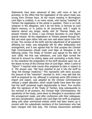 Statements have been advanced of late, with more or less of
precision, to the effect that the legalisation of the opium trade was
wrung from Chinese fears. At the recent meeting in Birmingham
Lord Elgin is credited, in so many words, with having “extorted” at
Tientsin the legalisation of the article in question. There is no truth
whatever in the allegation, and I do not think, in fairness to Lord
Elgin’s memory, or in justice to all concerned, that I ought to
observe silence any longer. Jointly with Sir Thomas Wade, our
present minister in China, I was Chinese Secretary to Lord Elgin’s
special mission. All the negotiations at Tientsin passed through me.
Not one word upon either side was ever said about opium from first
to last. The revision of the tariff, and the adjustment of all questions
affecting our trade, was designedly left for after deliberation and
arrangement, and it was agreed that for that purpose the Chinese
High Commissioners should meet Lord Elgin at Shanghai in the
following winter. The Treaty of Tientsin was signed on the 26th of
June 1858; the first was withdrawn, and Lord Elgin turned the
interval to account by visiting Japan and concluding a treaty there.
In the meantime the preparation of the tariff devolved upon me, at
the desire no less of the Chinese than of Lord Elgin. When I came to
“Opium” I inquired what course they proposed to take in respect to
it. The answer was, “We have resolved to put it into the tariff as
Yang Yoh (foreign medicine).” This represents with strict accuracy
the amount of the “extortion” resorted to. And I may add that the
tariff as prepared by me, although it comprises some 300 articles of
import and export, was adopted by the Chinese Commissioners
without a single alteration, which would hardly have been the case
had the tariff contained aught objectionable to them. Five months
after the signature of the Treaty of Tientsin, long subsequently to
the removal of all pressure, the Chinese High Commissioners, the
signatories of the treaty, came down to Shanghai in accordance with
the arrangement made, and after conference with their colleagues,
and due consideration, signed with Lord Elgin the tariff as prepared,
along with other commercial articles which had been drawn up in
concert with the subordinate members of the Commission who had
been charged with that duty. The Chinese Government admitted
 