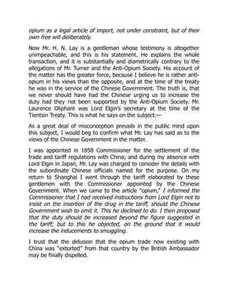 opium as a legal article of import, not under constraint, but of their
own free will deliberately.
Now Mr. H. N. Lay is a gentleman whose testimony is altogether
unimpeachable, and this is his statement. He explains the whole
transaction, and it is substantially and diametrically contrary to the
allegations of Mr. Turner and the Anti-Opium Society. His account of
the matter has the greater force, because I believe he is rather anti-
opium in his views than the opposite, and at the time of the treaty
he was in the service of the Chinese Government. The truth is, that
we never should have had the Chinese urging us to increase the
duty had they not been supported by the Anti-Opium Society. Mr.
Laurence Oliphant was Lord Elgin’s secretary at the time of the
Tientsin Treaty. This is what he says on the subject:—
As a great deal of misconception prevails in the public mind upon
this subject, I would beg to confirm what Mr. Lay has said as to the
views of the Chinese Government in the matter.
I was appointed in 1858 Commissioner for the settlement of the
trade and tariff regulations with China; and during my absence with
Lord Elgin in Japan, Mr. Lay was charged to consider the details with
the subordinate Chinese officials named for the purpose. On my
return to Shanghai I went through the tariff elaborated by these
gentlemen with the Commissioner appointed by the Chinese
Government. When we came to the article “opium,” I informed the
Commissioner that I had received instructions from Lord Elgin not to
insist on the insertion of the drug in the tariff, should the Chinese
Government wish to omit it. This he declined to do. I then proposed
that the duty should be increased beyond the figure suggested in
the tariff; but to this he objected, on the ground that it would
increase the inducements to smuggling.
I trust that the delusion that the opium trade now existing with
China was “extorted” from that country by the British Ambassador
may be finally dispelled.
 