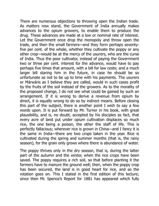 There are numerous objections to throwing open the Indian trade.
As matters now stand, the Government of India annually makes
advances to the opium growers, to enable them to produce the
drug. These advances are made at a low or nominal rate of interest.
Let the Government once drop the monopoly and throw open the
trade, and then the small farmers—and they form perhaps seventy-
five per cent. of the whole, whether they cultivate the poppy or any
other crop—would be at the mercy of the usurers, who are the curse
of India. Thus the poor cultivator, instead of paying the Government
two or three per cent. interest for the advance, would have to pay
perhaps five times that amount, with a bill for law costs; and a much
larger bill staring him in the future, in case he should be so
unfortunate as not to be up to time with his payments. The usurers
or Márwáris as I believe they are called, would in such cases profit
by the fruits of the soil instead of the growers. As to the morality of
the proposed change, I do not see what could be gained by such an
arrangement. If it is wrong to derive a revenue from opium by
direct, it is equally wrong to do so by indirect means. Before closing
this part of the subject, there is another point I wish to say a few
words upon. It is put forward by Mr. Turner in his book, with great
plausibility, and is, no doubt, accepted by his disciples as fact, that
every acre of land put under opium cultivation displaces so much
rice, the one being a poison, the other the staff of life. This is
perfectly fallacious; wherever rice is grown in China—and I fancy it is
the same in India—there are two crops taken in the year. Rice is
cultivated during the spring and summer months (that is, the rainy
season), for the grain only grows where there is abundance of water.
The poppy thrives only in the dry season, that is, during the latter
part of the autumn and the winter, when the rice crops have been
saved. The poppy requires a rich soil, so that before planting it the
farmers have to manure the ground well; then, when the poppy crop
has been secured, the land is in good heart for rice, and so the
rotation goes on. This I stated in the first edition of this lecture;
since then Mr. Spence’s Report for 1881 has appeared which fully
 