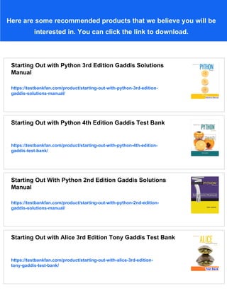 Here are some recommended products that we believe you will be
interested in. You can click the link to download.
Starting Out with Python 3rd Edition Gaddis Solutions
Manual
https://testbankfan.com/product/starting-out-with-python-3rd-edition-
gaddis-solutions-manual/
Starting Out with Python 4th Edition Gaddis Test Bank
https://testbankfan.com/product/starting-out-with-python-4th-edition-
gaddis-test-bank/
Starting Out With Python 2nd Edition Gaddis Solutions
Manual
https://testbankfan.com/product/starting-out-with-python-2nd-edition-
gaddis-solutions-manual/
Starting Out with Alice 3rd Edition Tony Gaddis Test Bank
https://testbankfan.com/product/starting-out-with-alice-3rd-edition-
tony-gaddis-test-bank/
 