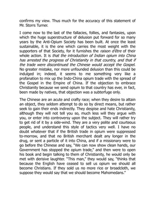 confirms my view. Thus much for the accuracy of this statement of
Mr. Storrs Turner.
I come now to the last of the fallacies, follies, and fantasies, upon
which the huge superstructure of delusion put forward for so many
years by the Anti-Opium Society has been built. At once the least
sustainable, it is the one which carries the most weight with the
supporters of that Society, for it furnishes the raison d’être of their
whole action. It is that the introduction of Indian opium into China
has arrested the progress of Christianity in that country, and that if
the trade were discontinued the Chinese would accept the Gospel.
No greater mistake, nor more unfounded delusion than this could be
indulged in; indeed, it seems to me something very like a
profanation to mix up the Indo-China opium trade with the spread of
the Gospel in the Empire of China. If the objection to embrace
Christianity because we send opium to that country has ever, in fact,
been made by natives, that objection was a subterfuge only.
The Chinese are an acute and crafty race; when they desire to attain
an object, they seldom attempt to do so by direct means, but rather
seek to gain their ends indirectly. They despise and hate Christianity,
although they will not tell you so, much less will they argue with
you, or enter into controversy upon the subject. They will rather try
to get rid of it by a side-wind. They are a very polite and courteous
people, and understand this style of tactics very well. I have no
doubt whatever that if the British trade in opium were suppressed
to-morrow, and that no British merchant dealt any longer in the
drug, or sent a particle of it into China, and if a missionary were to
go before the Chinese and say, “We can now show clean hands, our
Government has stopped the opium trade,” and then were to open
his book and begin talking to them of Christianity, he would only be
met with derisive laughter. “This man,” they would say, “thinks that
because the English have ceased to sell us opium we should all
become Christians. If they sold us no more rice or broadcloth, we
suppose they would say that we should become Mahomedans.”
 