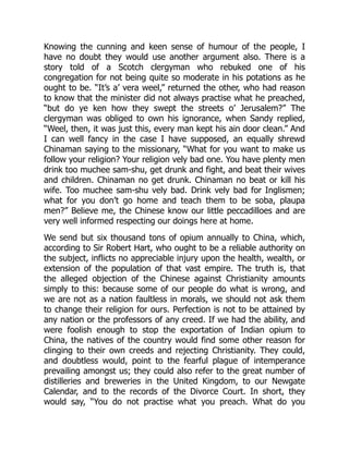 Knowing the cunning and keen sense of humour of the people, I
have no doubt they would use another argument also. There is a
story told of a Scotch clergyman who rebuked one of his
congregation for not being quite so moderate in his potations as he
ought to be. “It’s a’ vera weel,” returned the other, who had reason
to know that the minister did not always practise what he preached,
“but do ye ken how they swept the streets o’ Jerusalem?” The
clergyman was obliged to own his ignorance, when Sandy replied,
“Weel, then, it was just this, every man kept his ain door clean.” And
I can well fancy in the case I have supposed, an equally shrewd
Chinaman saying to the missionary, “What for you want to make us
follow your religion? Your religion vely bad one. You have plenty men
drink too muchee sam-shu, get drunk and fight, and beat their wives
and children. Chinaman no get drunk. Chinaman no beat or kill his
wife. Too muchee sam-shu vely bad. Drink vely bad for Inglismen;
what for you don’t go home and teach them to be soba, plaupa
men?” Believe me, the Chinese know our little peccadilloes and are
very well informed respecting our doings here at home.
We send but six thousand tons of opium annually to China, which,
according to Sir Robert Hart, who ought to be a reliable authority on
the subject, inflicts no appreciable injury upon the health, wealth, or
extension of the population of that vast empire. The truth is, that
the alleged objection of the Chinese against Christianity amounts
simply to this: because some of our people do what is wrong, and
we are not as a nation faultless in morals, we should not ask them
to change their religion for ours. Perfection is not to be attained by
any nation or the professors of any creed. If we had the ability, and
were foolish enough to stop the exportation of Indian opium to
China, the natives of the country would find some other reason for
clinging to their own creeds and rejecting Christianity. They could,
and doubtless would, point to the fearful plague of intemperance
prevailing amongst us; they could also refer to the great number of
distilleries and breweries in the United Kingdom, to our Newgate
Calendar, and to the records of the Divorce Court. In short, they
would say, “You do not practise what you preach. What do you
 