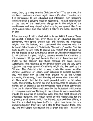 mean, then, by trying to make Christians of us?” The same doctrine
has been used over and over again even in Christian countries, and
it is lamentable to see educated and intelligent men becoming
victims to such a delusive mode of reasoning. This sad hallucination
on the part of the missionary clergymen is the origin of the
mischievous and very stupid agitation going on against the Indo-
China opium trade, but now rapidly, I believe and hope, coming to
an end.
A few years ago I paid a short visit to Japan. Whilst I was at Tokio,
the capital, a lecture was given there by an educated Japanese
gentleman, who spoke English well and fluently. He introduced
religion into his lecture, and considered the question why the
Japanese did not embrace Christianity. “Our minds,” said he, “are like
blank paper; we are ready to receive any religion that is good, we
are not bigoted to our own, but we object to Christianity because we
do not consider it a good religion, because we see that Christians do
not reverence old age, and because they are so licentious, and so
brutal to the coolies.” But these reasons are again merely
subterfuges. The Japanese do not smoke opium, and the very same
objection they urge against Christianity might also be used by the
Chinese. The Oriental mind is very much the same, whether
Chinese, Japanese, or Indian. Upon religious or political questions
they well know how to shift their ground. As to the Chinese
embracing Christianity, I trust the day will come when they will do
so. They would then be the most powerful nation in the whole
world, and probably become our own best teachers on religion and
morals; but at present I see no immediate hope of their conversion.
I say this in view of the stand taken by the Protestant missionaries
on this opium question. Nothing, in my opinion, is more calculated to
impede the progress of missionary work than this most absurd and
unfounded delusion. The reason given by the missionaries for the
apparently small success which has hitherto attended their efforts, is
that the so-called iniquitous traffic in opium has been the one
stumbling block in their way. Put a stop to this villanous trade, they
say, and the Gospel will flourish like a green bay-tree. This sort of
 