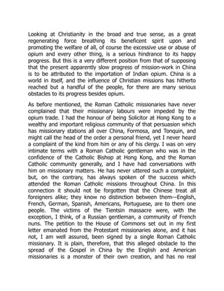 Looking at Christianity in the broad and true sense, as a great
regenerating force breathing its beneficent spirit upon and
promoting the welfare of all, of course the excessive use or abuse of
opium and every other thing, is a serious hindrance to its happy
progress. But this is a very different position from that of supposing
that the present apparently slow progress of mission-work in China
is to be attributed to the importation of Indian opium. China is a
world in itself, and the influence of Christian missions has hitherto
reached but a handful of the people, for there are many serious
obstacles to its progress besides opium.
As before mentioned, the Roman Catholic missionaries have never
complained that their missionary labours were impeded by the
opium trade. I had the honour of being Solicitor at Hong Kong to a
wealthy and important religious community of that persuasion which
has missionary stations all over China, Formosa, and Tonquin, and
might call the head of the order a personal friend, yet I never heard
a complaint of the kind from him or any of his clergy. I was on very
intimate terms with a Roman Catholic gentleman who was in the
confidence of the Catholic Bishop at Hong Kong, and the Roman
Catholic community generally, and I have had conversations with
him on missionary matters. He has never uttered such a complaint,
but, on the contrary, has always spoken of the success which
attended the Roman Catholic missions throughout China. In this
connection it should not be forgotten that the Chinese treat all
foreigners alike; they know no distinction between them—English,
French, German, Spanish, Americans, Portuguese, are to them one
people. The victims of the Tientsin massacre were, with the
exception, I think, of a Russian gentleman, a community of French
nuns. The petition to the House of Commons set out in my first
letter emanated from the Protestant missionaries alone, and it has
not, I am well assured, been signed by a single Roman Catholic
missionary. It is plain, therefore, that this alleged obstacle to the
spread of the Gospel in China by the English and American
missionaries is a monster of their own creation, and has no real
 