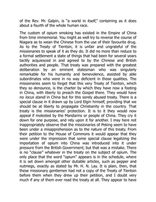 of the Rev. Mr. Galpin, is “a world in itself,” containing as it does
about a fourth of the whole human race.
The custom of opium smoking has existed in the Empire of China
from time immemorial. You might as well try to reverse the course of
Niagara as to wean the Chinese from the use of their favourite drug.
As to the Treaty of Tientsin, it is unfair and ungrateful of the
missionaries to speak of it as they do. It did no more than reduce to
a formal settlement a state of things that had been for several years
tacitly acquiesced in and agreed to by the Chinese and British
authorities and people. That treaty was prepared with the greatest
deliberation by an eminent statesman who was singularly
remarkable for his humanity and benevolence, assisted by able
subordinates who were in no way deficient in those qualities. The
missionaries seem to forget that this very Treaty of Tientsin, which
they so denounce, is the charter by which they have now a footing
in China, with liberty to preach the Gospel there. They would have
no locus standi in China but for this sorely abused treaty. There is a
special clause in it drawn up by Lord Elgin himself, providing that we
should be at liberty to propagate Christianity in the country. That
treaty is the missionaries’ protection. It is to it they would now
appeal if molested by the Mandarins or people of China. They cry it
down for one purpose, and rely upon it for another. I may here not
inappropriately observe that the missionaries of Peking seem to have
been under a misapprehension as to the nature of this treaty. From
their petition to the House of Commons it would appear that they
were under the impression that some special clause legalizing the
importation of opium into China was introduced into it under
pressure from the British Government; but that was a mistake. There
is no “clause” whatever in the treaty on the subject of opium. The
only place that the word “opium” appears is in the schedule, where
it is set down amongst other dutiable articles, such as pepper and
nutmegs, exactly as stated by Mr. H. N. Lay. It is plain, then, that
these missionary gentlemen had not a copy of the Treaty of Tientsin
before them when they drew up their petition, and I doubt very
much if any of them ever read the treaty at all. They appear to have
 