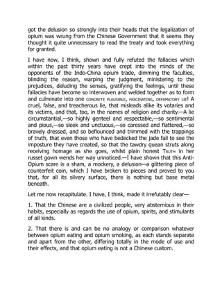 got the delusion so strongly into their heads that the legalization of
opium was wrung from the Chinese Government that it seems they
thought it quite unnecessary to read the treaty and took everything
for granted.
I have now, I think, shown and fully refuted the fallacies which
within the past thirty years have crept into the minds of the
opponents of the Indo-China opium trade, dimming the faculties,
blinding the reason, warping the judgment, ministering to the
prejudices, deluding the senses, gratifying the feelings, until these
fallacies have become so interwoven and welded together as to form
and culminate into one concrete plausible, fascinating, defamatory lie! A
cruel, false, and treacherous lie, that misleads alike its votaries and
its victims, and that, too, in the names of religion and charity.—A lie
circumstantial,—so highly genteel and respectable,—so sentimental
and pious,—so sleek and unctuous,—so caressed and flattered,—so
bravely dressed, and so beflounced and trimmed with the trappings
of truth, that even those who have bedecked the jade fail to see the
imposture they have created, so that the tawdry quean struts along
receiving homage as she goes, whilst plain honest Truth in her
russet gown wends her way unnoticed.—I have shown that this Anti-
Opium scare is a sham, a mockery, a delusion—a glittering piece of
counterfeit coin, which I have broken to pieces and proved to you
that, for all its silvery surface, there is nothing but base metal
beneath.
Let me now recapitulate. I have, I think, made it irrefutably clear—
1. That the Chinese are a civilized people, very abstemious in their
habits, especially as regards the use of opium, spirits, and stimulants
of all kinds.
2. That there is and can be no analogy or comparison whatever
between opium eating and opium smoking, as each stands separate
and apart from the other, differing totally in the mode of use and
their effects, and that opium eating is not a Chinese custom.
 