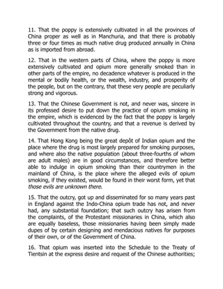 11. That the poppy is extensively cultivated in all the provinces of
China proper as well as in Manchuria, and that there is probably
three or four times as much native drug produced annually in China
as is imported from abroad.
12. That in the western parts of China, where the poppy is more
extensively cultivated and opium more generally smoked than in
other parts of the empire, no decadence whatever is produced in the
mental or bodily health, or the wealth, industry, and prosperity of
the people, but on the contrary, that these very people are peculiarly
strong and vigorous.
13. That the Chinese Government is not, and never was, sincere in
its professed desire to put down the practice of opium smoking in
the empire, which is evidenced by the fact that the poppy is largely
cultivated throughout the country, and that a revenue is derived by
the Government from the native drug.
14. That Hong Kong being the great depôt of Indian opium and the
place where the drug is most largely prepared for smoking purposes,
and where also the native population (about three-fourths of whom
are adult males) are in good circumstances, and therefore better
able to indulge in opium smoking than their countrymen in the
mainland of China, is the place where the alleged evils of opium
smoking, if they existed, would be found in their worst form, yet that
those evils are unknown there.
15. That the outcry, got up and disseminated for so many years past
in England against the Indo-China opium trade has not, and never
had, any substantial foundation; that such outcry has arisen from
the complaints, of the Protestant missionaries in China, which also
are equally baseless, those missionaries having been simply made
dupes of by certain designing and mendacious natives for purposes
of their own, or of the Government of China.
16. That opium was inserted into the Schedule to the Treaty of
Tientsin at the express desire and request of the Chinese authorities;
 