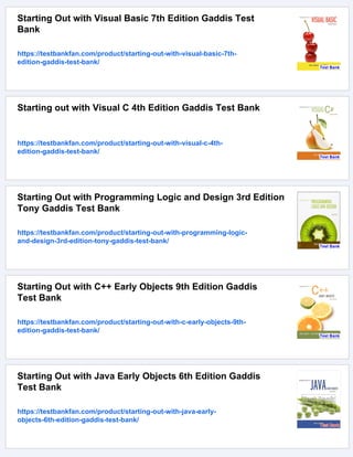 Starting Out with Visual Basic 7th Edition Gaddis Test
Bank
https://testbankfan.com/product/starting-out-with-visual-basic-7th-
edition-gaddis-test-bank/
Starting out with Visual C 4th Edition Gaddis Test Bank
https://testbankfan.com/product/starting-out-with-visual-c-4th-
edition-gaddis-test-bank/
Starting Out with Programming Logic and Design 3rd Edition
Tony Gaddis Test Bank
https://testbankfan.com/product/starting-out-with-programming-logic-
and-design-3rd-edition-tony-gaddis-test-bank/
Starting Out with C++ Early Objects 9th Edition Gaddis
Test Bank
https://testbankfan.com/product/starting-out-with-c-early-objects-9th-
edition-gaddis-test-bank/
Starting Out with Java Early Objects 6th Edition Gaddis
Test Bank
https://testbankfan.com/product/starting-out-with-java-early-
objects-6th-edition-gaddis-test-bank/
 