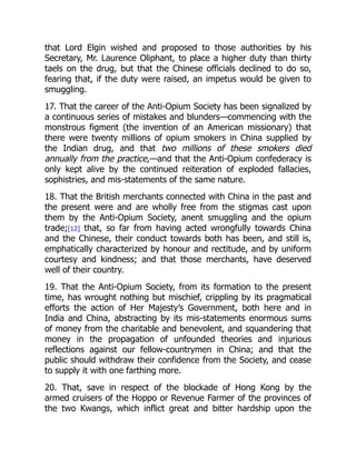 that Lord Elgin wished and proposed to those authorities by his
Secretary, Mr. Laurence Oliphant, to place a higher duty than thirty
taels on the drug, but that the Chinese officials declined to do so,
fearing that, if the duty were raised, an impetus would be given to
smuggling.
17. That the career of the Anti-Opium Society has been signalized by
a continuous series of mistakes and blunders—commencing with the
monstrous figment (the invention of an American missionary) that
there were twenty millions of opium smokers in China supplied by
the Indian drug, and that two millions of these smokers died
annually from the practice,—and that the Anti-Opium confederacy is
only kept alive by the continued reiteration of exploded fallacies,
sophistries, and mis-statements of the same nature.
18. That the British merchants connected with China in the past and
the present were and are wholly free from the stigmas cast upon
them by the Anti-Opium Society, anent smuggling and the opium
trade;[12] that, so far from having acted wrongfully towards China
and the Chinese, their conduct towards both has been, and still is,
emphatically characterized by honour and rectitude, and by uniform
courtesy and kindness; and that those merchants, have deserved
well of their country.
19. That the Anti-Opium Society, from its formation to the present
time, has wrought nothing but mischief, crippling by its pragmatical
efforts the action of Her Majesty’s Government, both here and in
India and China, abstracting by its mis-statements enormous sums
of money from the charitable and benevolent, and squandering that
money in the propagation of unfounded theories and injurious
reflections against our fellow-countrymen in China; and that the
public should withdraw their confidence from the Society, and cease
to supply it with one farthing more.
20. That, save in respect of the blockade of Hong Kong by the
armed cruisers of the Hoppo or Revenue Farmer of the provinces of
the two Kwangs, which inflict great and bitter hardship upon the
 