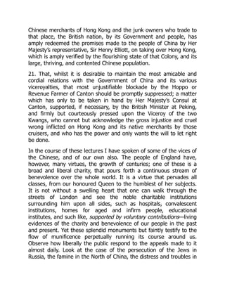 Chinese merchants of Hong Kong and the junk owners who trade to
that place, the British nation, by its Government and people, has
amply redeemed the promises made to the people of China by Her
Majesty’s representative, Sir Henry Elliott, on taking over Hong Kong,
which is amply verified by the flourishing state of that Colony, and its
large, thriving, and contented Chinese population.
21. That, whilst it is desirable to maintain the most amicable and
cordial relations with the Government of China and its various
viceroyalties, that most unjustifiable blockade by the Hoppo or
Revenue Farmer of Canton should be promptly suppressed; a matter
which has only to be taken in hand by Her Majesty’s Consul at
Canton, supported, if necessary, by the British Minister at Peking,
and firmly but courteously pressed upon the Viceroy of the two
Kwangs, who cannot but acknowledge the gross injustice and cruel
wrong inflicted on Hong Kong and its native merchants by those
cruisers, and who has the power and only wants the will to let right
be done.
In the course of these lectures I have spoken of some of the vices of
the Chinese, and of our own also. The people of England have,
however, many virtues, the growth of centuries; one of these is a
broad and liberal charity, that pours forth a continuous stream of
benevolence over the whole world. It is a virtue that pervades all
classes, from our honoured Queen to the humblest of her subjects.
It is not without a swelling heart that one can walk through the
streets of London and see the noble charitable institutions
surrounding him upon all sides, such as hospitals, convalescent
institutions, homes for aged and infirm people, educational
institutes, and such like, supported by voluntary contributions—living
evidences of the charity and benevolence of our people in the past
and present. Yet these splendid monuments but faintly testify to the
flow of munificence perpetually running its course around us.
Observe how liberally the public respond to the appeals made to it
almost daily. Look at the case of the persecution of the Jews in
Russia, the famine in the North of China, the distress and troubles in
 