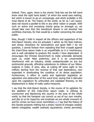 Ireland. Then, again, there is the charity “that lets not the left hand
know what the right hand doeth,” of which the world sees nothing,
but which is known to go on unceasingly, and which probably is the
most liberal of all. The history of the world, so far as I am aware,
does not record a parallel to this in any other nation or people. With
such an active and unceasing charity going on amongst us, we
should take care that this beneficent stream is not diverted into
worthless channels, for that would be a matter concerning the whole
public.
Now, though I hold in respect all the officers and supporters of the
Anti-Opium Society, who are actuated, I admit, by the best motives,
and whose characters for benevolence and good faith I do not
question, I cannot forbear from repeating that their crusade against
the Indo-China opium trade is as unjustifiable as it is mischievous,
and is well calculated to produce the results I have deprecated. It
encourages the Chinese Government to make untenable demands
upon us, under false pretences, and it is an unwarranted
interference with an industry, wholly unobjectionable on any but
sentimental grounds, affording subsistence to millions of our fellow-
subjects in India. It aims, also, at cutting off some eight or ten
millions sterling from the revenue of that vast dependency, now
expended in ameliorating the condition of its dense population.
Furthermore, it offers to useful and legitimate legislation an
opposition and obstruction of the worst kind, seeing that it obtrudes
upon the Legislature its unfounded and exploded theories, to the
displacement or delay of really useful measures.
I say that the Anti-Opium Society, in the course of its agitation for
the abolition of this Indo-China opium trade, is vilifying its
countrymen and blackening this country in the eyes of the whole
world, so that the foreigner can convict us out of our own mouths,
and jibe at us for hypocrisy and turpitude we are wholly innocent of,
and for crimes we have never committed.[13] I say that the history of
this Society presents nothing but a dreary record of energies wasted,
talents misapplied, wealth uselessly squandered, charity perverted,
 